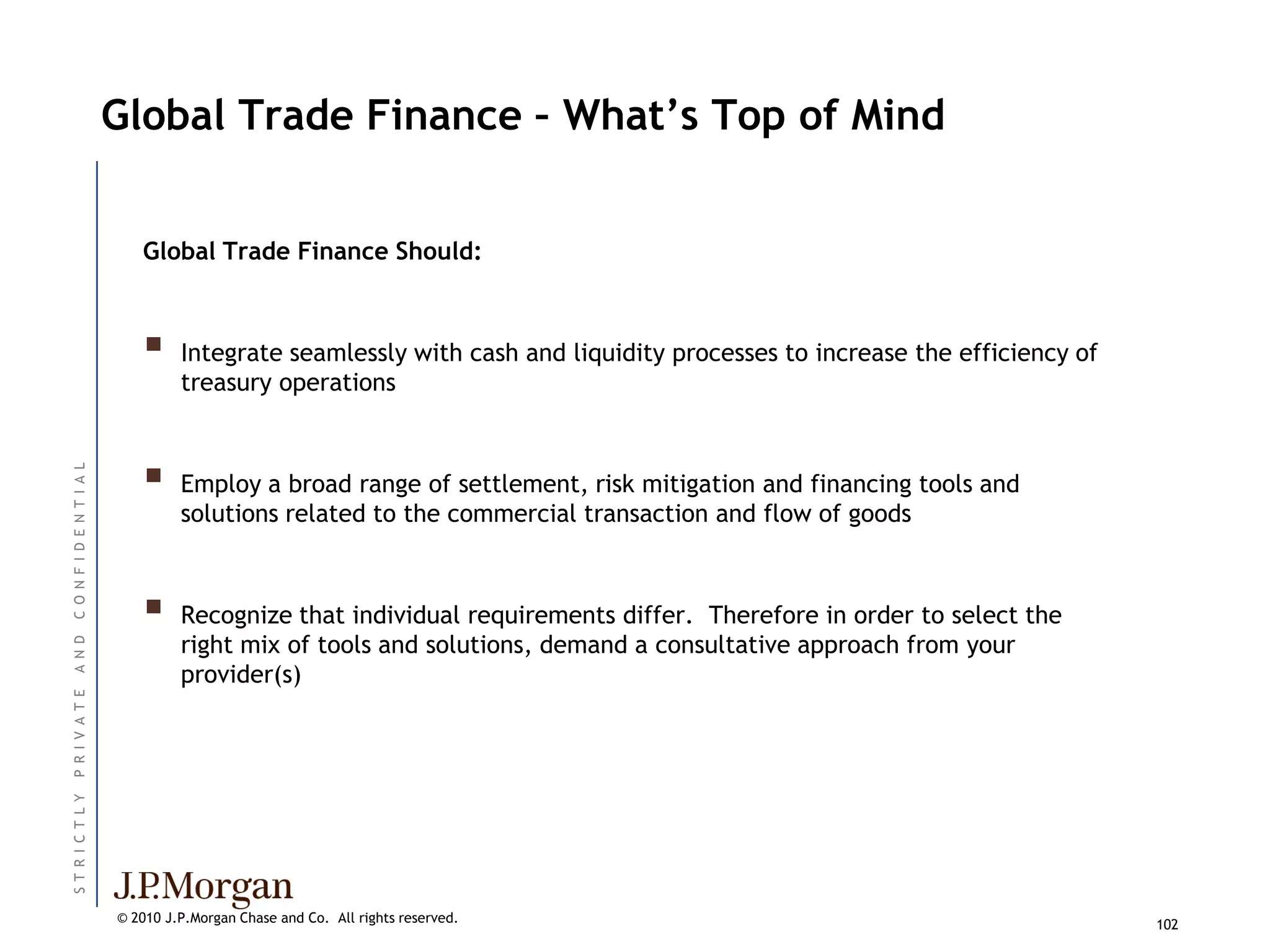 Global Trade Finance – What’s Top of Mind


                             Global Trade Finance Should:



                                  Integrate seamlessly with cash and liquidity processes to increase the efficiency of
                                   treasury operations



                             
C O N F I D E N T I A L




                                   Employ a broad range of settlement, risk mitigation and financing tools and
                                   solutions related to the commercial transaction and flow of goods



                                  Recognize that individual requirements differ. Therefore in order to select the
                                   right mix of tools and solutions, demand a consultative approach from your
A N D




                                   provider(s)
P R I V A T E
ST R I C T L Y




                          © 2010 J.P.Morgan Chase and Co. All rights reserved.                                            102
 