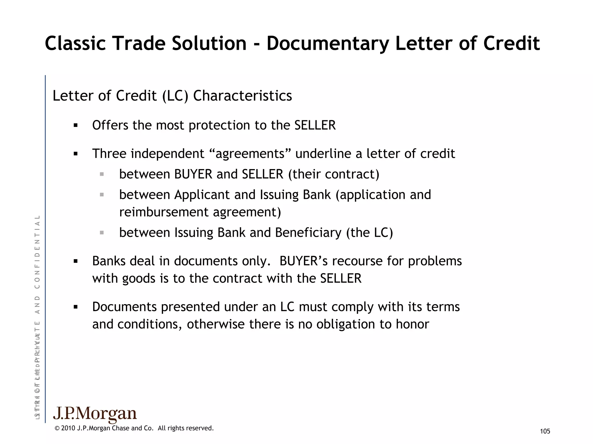 Classic Trade Solution - Documentary Letter of Credit

                                        Letter of Credit (LC) Characteristics
                                                    Offers the most protection to the SELLER

                                                    Three independent ―agreements‖ underline a letter of credit
                                                             between BUYER and SELLER (their contract)
                                                             between Applicant and Issuing Bank (application and
                                                              reimbursement agreement)
C O N F I D E N T I A L




                                                             between Issuing Bank and Beneficiary (the LC)

                                                    Banks deal in documents only. BUYER’s recourse for problems
                                                     with goods is to the contract with the SELLER
A N D




                                                    Documents presented under an LC must comply with its terms
                                                     and conditions, otherwise there is no obligation to honor
T E                              C E
L S T TR R C F C R E D I T RC IY V LA
  E T E I OT L Y       P




                                         © 2010 J.P.Morgan Chase and Co. All rights reserved.                       105
 