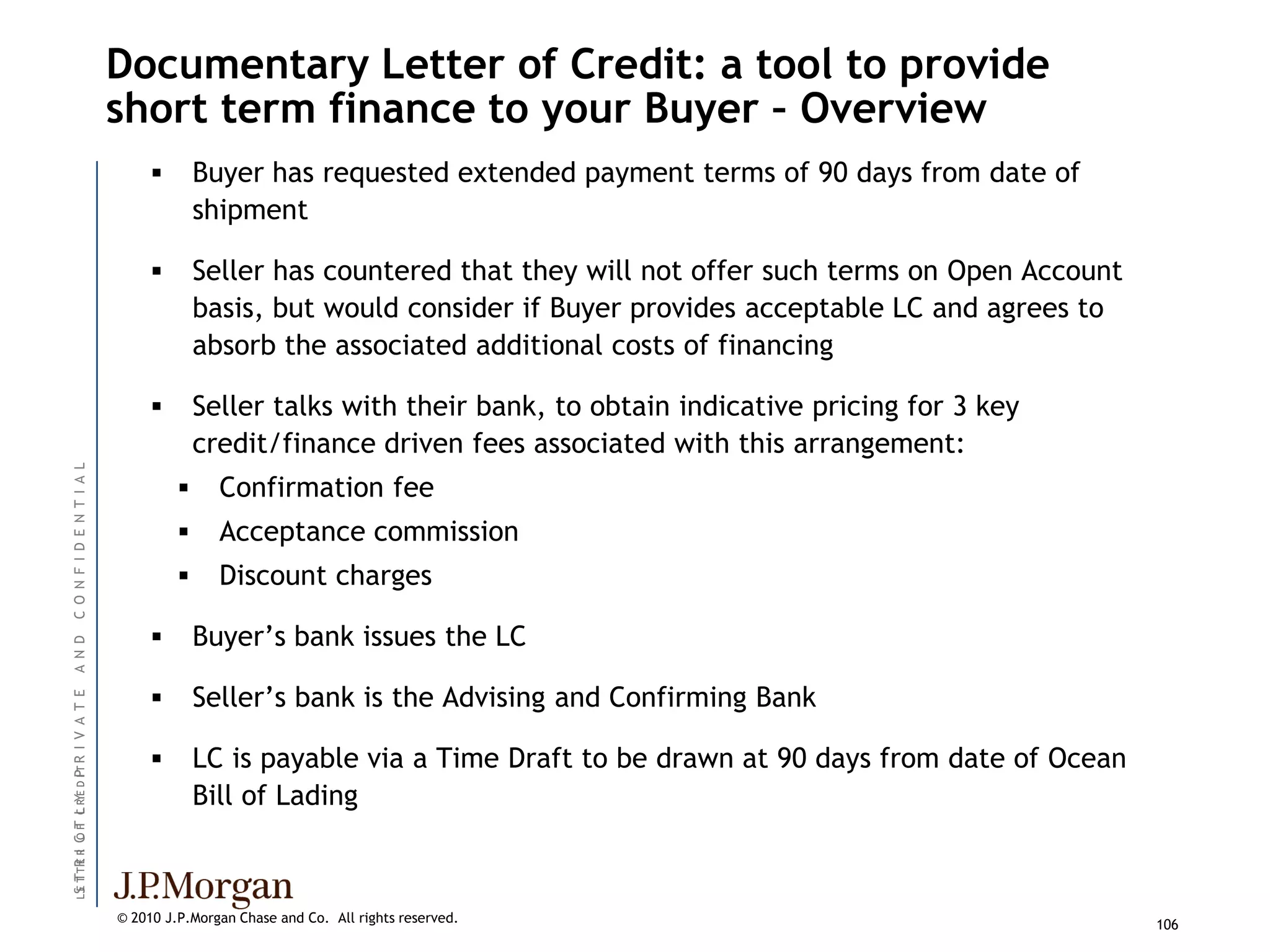 Documentary Letter of Credit: a tool to provide
                               short term finance to your Buyer – Overview
                                           Buyer has requested extended payment terms of 90 days from date of
                                            shipment

                                           Seller has countered that they will not offer such terms on Open Account
                                            basis, but would consider if Buyer provides acceptable LC and agrees to
                                            absorb the associated additional costs of financing

                                           Seller talks with their bank, to obtain indicative pricing for 3 key
                                            credit/finance driven fees associated with this arrangement:
C O N F I D E N T I A L




                                             Confirmation fee
                                             Acceptance commission
                                             Discount charges

                                           Buyer’s bank issues the LC
A N D




                                           Seller’s bank is the Advising and Confirming Bank
I V A T E




                                           LC is payable via a Time Draft to be drawn at 90 days from date of Ocean
L S T TR R C F C R E D I T R
                       P




                                            Bill of Lading
  E T E I OT L Y




                               © 2010 J.P.Morgan Chase and Co. All rights reserved.                                    106
 