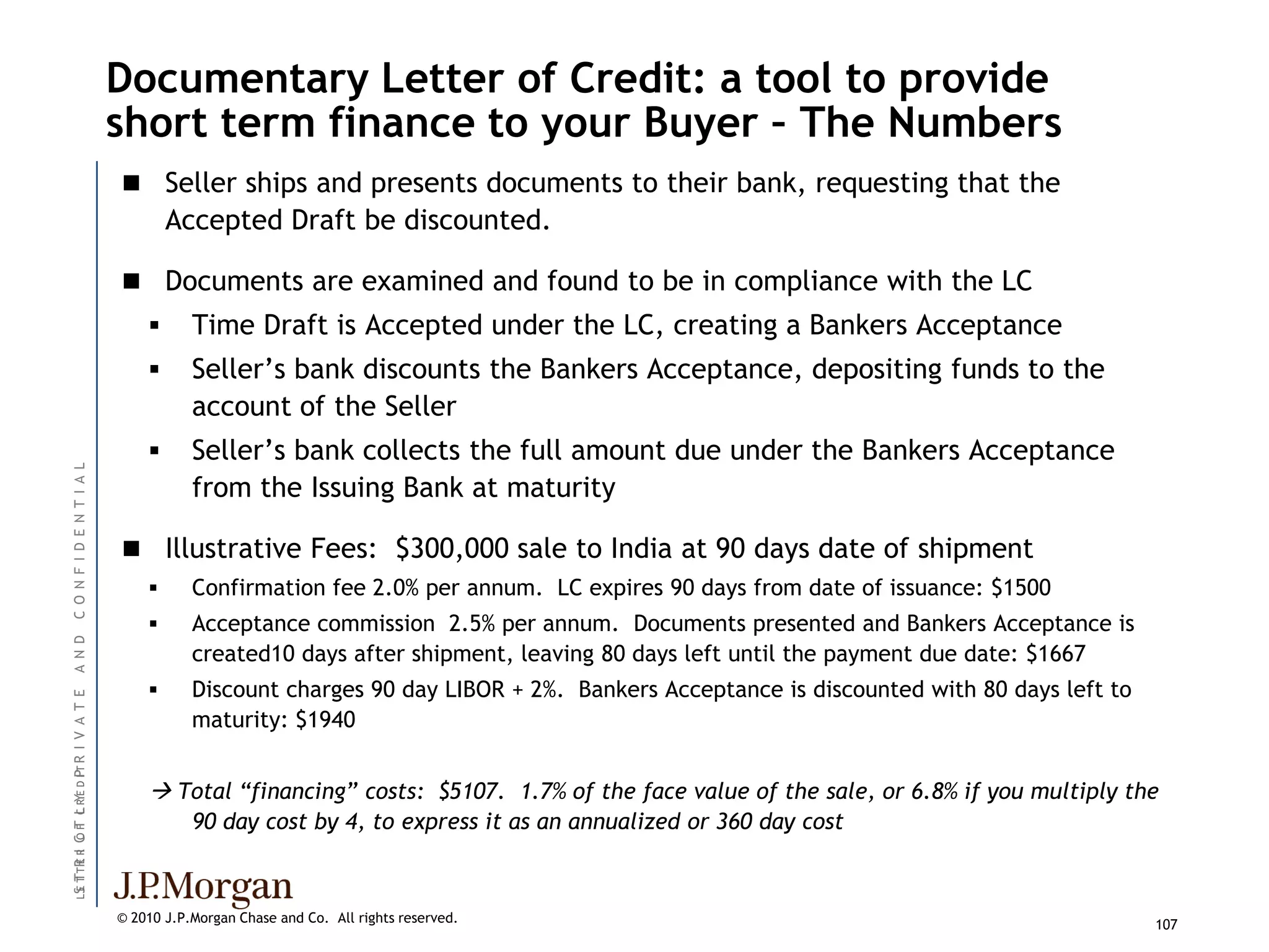 Documentary Letter of Credit: a tool to provide
                               short term finance to your Buyer – The Numbers
                                Seller ships and presents documents to their bank, requesting that the
                                       Accepted Draft be discounted.

                                Documents are examined and found to be in compliance with the LC
                                         Time Draft is Accepted under the LC, creating a Bankers Acceptance
                                         Seller’s bank discounts the Bankers Acceptance, depositing funds to the
                                          account of the Seller
                                         Seller’s bank collects the full amount due under the Bankers Acceptance
C O N F I D E N T I A L




                                          from the Issuing Bank at maturity

                                Illustrative Fees: $300,000 sale to India at 90 days date of shipment
                                         Confirmation fee 2.0% per annum. LC expires 90 days from date of issuance: $1500
                                         Acceptance commission 2.5% per annum. Documents presented and Bankers Acceptance is
A N D




                                          created10 days after shipment, leaving 80 days left until the payment due date: $1667
                                         Discount charges 90 day LIBOR + 2%. Bankers Acceptance is discounted with 80 days left to
I V A T E




                                          maturity: $1940
L S T TR R C F C R E D I T R
                       P




                                    Total “financing” costs: $5107. 1.7% of the face value of the sale, or 6.8% if you multiply the
  E T E I OT L Y




                                          90 day cost by 4, to express it as an annualized or 360 day cost



                               © 2010 J.P.Morgan Chase and Co. All rights reserved.                                                   107
 