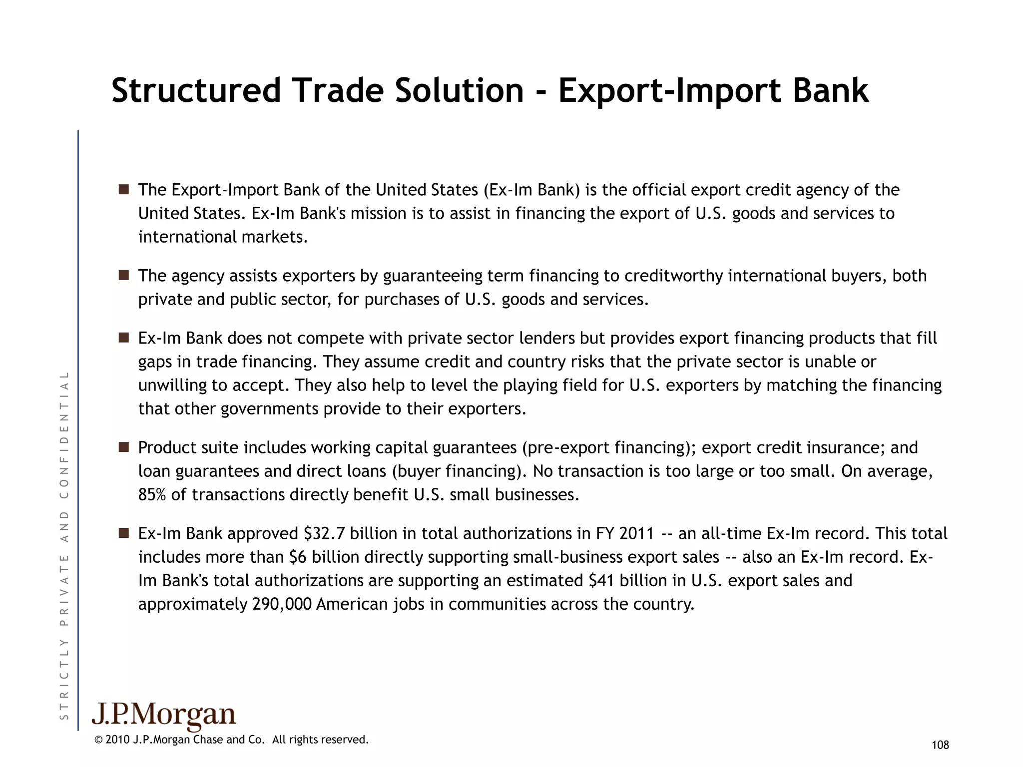 Structured Trade Solution - Export-Import Bank

                               The Export-Import Bank of the United States (Ex-Im Bank) is the official export credit agency of the
                                United States. Ex-Im Bank's mission is to assist in financing the export of U.S. goods and services to
                                international markets.

                               The agency assists exporters by guaranteeing term financing to creditworthy international buyers, both
                                private and public sector, for purchases of U.S. goods and services.

                               Ex-Im Bank does not compete with private sector lenders but provides export financing products that fill
                                gaps in trade financing. They assume credit and country risks that the private sector is unable or
C O N F I D E N T I A L




                                unwilling to accept. They also help to level the playing field for U.S. exporters by matching the financing
                                that other governments provide to their exporters.

                               Product suite includes working capital guarantees (pre-export financing); export credit insurance; and
                                loan guarantees and direct loans (buyer financing). No transaction is too large or too small. On average,
                                85% of transactions directly benefit U.S. small businesses.
A N D




                               Ex-Im Bank approved $32.7 billion in total authorizations in FY 2011 -- an all-time Ex-Im record. This total
                                includes more than $6 billion directly supporting small-business export sales -- also an Ex-Im record. Ex-
P R I V A T E




                                Im Bank's total authorizations are supporting an estimated $41 billion in U.S. export sales and
                                approximately 290,000 American jobs in communities across the country.
ST R I C T L Y




                          © 2010 J.P.Morgan Chase and Co. All rights reserved.                                                           108
 