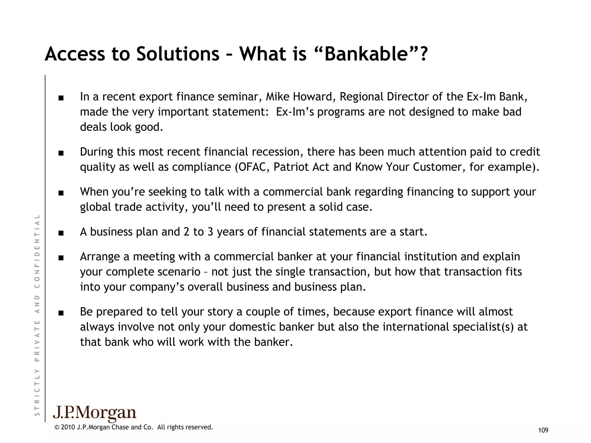 Access to Solutions – What is “Bankable”?

                            ■      In a recent export finance seminar, Mike Howard, Regional Director of the Ex-Im Bank,
                                   made the very important statement: Ex-Im’s programs are not designed to make bad
                                   deals look good.

                            ■      During this most recent financial recession, there has been much attention paid to credit
                                   quality as well as compliance (OFAC, Patriot Act and Know Your Customer, for example).

                            ■      When you’re seeking to talk with a commercial bank regarding financing to support your
                                   global trade activity, you’ll need to present a solid case.
C O N F I D E N T I A L




                            ■      A business plan and 2 to 3 years of financial statements are a start.

                            ■      Arrange a meeting with a commercial banker at your financial institution and explain
                                   your complete scenario – not just the single transaction, but how that transaction fits
                                   into your company’s overall business and business plan.
A N D




                            ■      Be prepared to tell your story a couple of times, because export finance will almost
                                   always involve not only your domestic banker but also the international specialist(s) at
P R I V A T E




                                   that bank who will work with the banker.
ST R I C T L Y




                           © 2010 J.P.Morgan Chase and Co. All rights reserved.                                               109
 