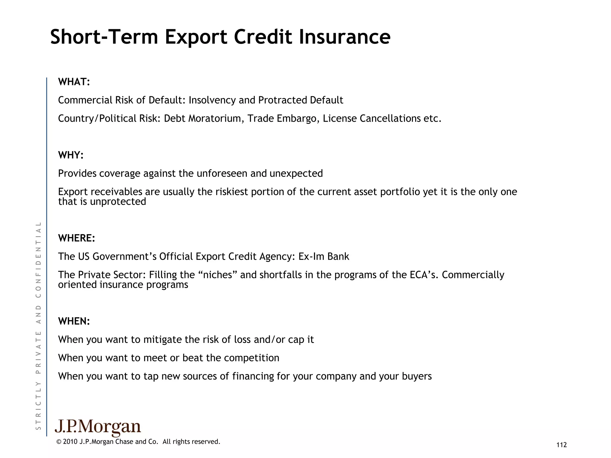 Short-Term Export Credit Insurance

                          WHAT:
                          Commercial Risk of Default: Insolvency and Protracted Default
                          Country/Political Risk: Debt Moratorium, Trade Embargo, License Cancellations etc.


                          WHY:
                          Provides coverage against the unforeseen and unexpected
                          Export receivables are usually the riskiest portion of the current asset portfolio yet it is the only one
                          that is unprotected
C O N F I D E N T I A L




                          WHERE:
                          The US Government’s Official Export Credit Agency: Ex-Im Bank
                          The Private Sector: Filling the ―niches‖ and shortfalls in the programs of the ECA’s. Commercially
                          oriented insurance programs
A N D




                          WHEN:
P R I V A T E




                          When you want to mitigate the risk of loss and/or cap it
                          When you want to meet or beat the competition
                          When you want to tap new sources of financing for your company and your buyers
ST R I C T L Y




                          © 2010 J.P.Morgan Chase and Co. All rights reserved.                                                        112
 