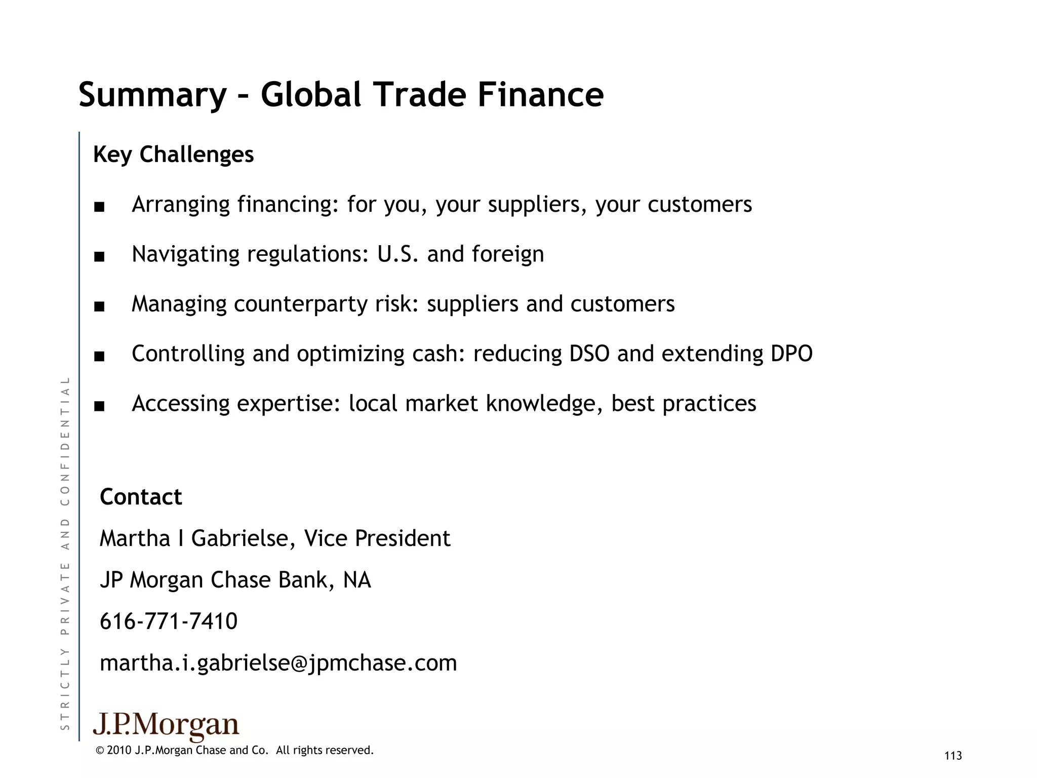 Summary – Global Trade Finance
                          Key Challenges

                          ■     Arranging financing: for you, your suppliers, your customers

                          ■     Navigating regulations: U.S. and foreign

                          ■     Managing counterparty risk: suppliers and customers

                          ■     Controlling and optimizing cash: reducing DSO and extending DPO
C O N F I D E N T I A L




                          ■     Accessing expertise: local market knowledge, best practices



                           Contact
A N D




                           Martha I Gabrielse, Vice President
P R I V A T E




                           JP Morgan Chase Bank, NA
                           616-771-7410
ST R I C T L Y




                           martha.i.gabrielse@jpmchase.com


                          © 2010 J.P.Morgan Chase and Co. All rights reserved.                    113
 