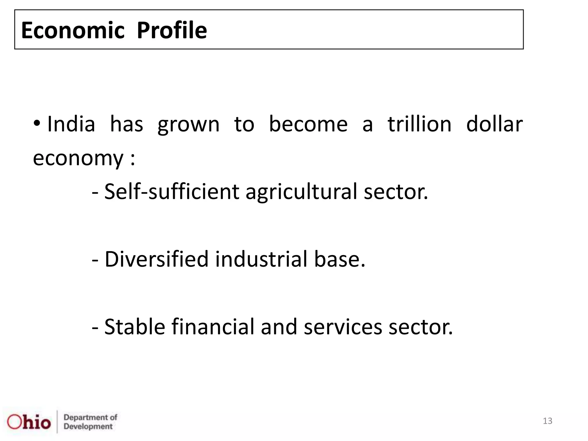 Economic Profile


 • India has grown to become a trillion dollar
 economy :
        - Self-sufficient agricultural sector.

      - Diversified industrial base.

      - Stable financial and services sector.


                                                 13
 