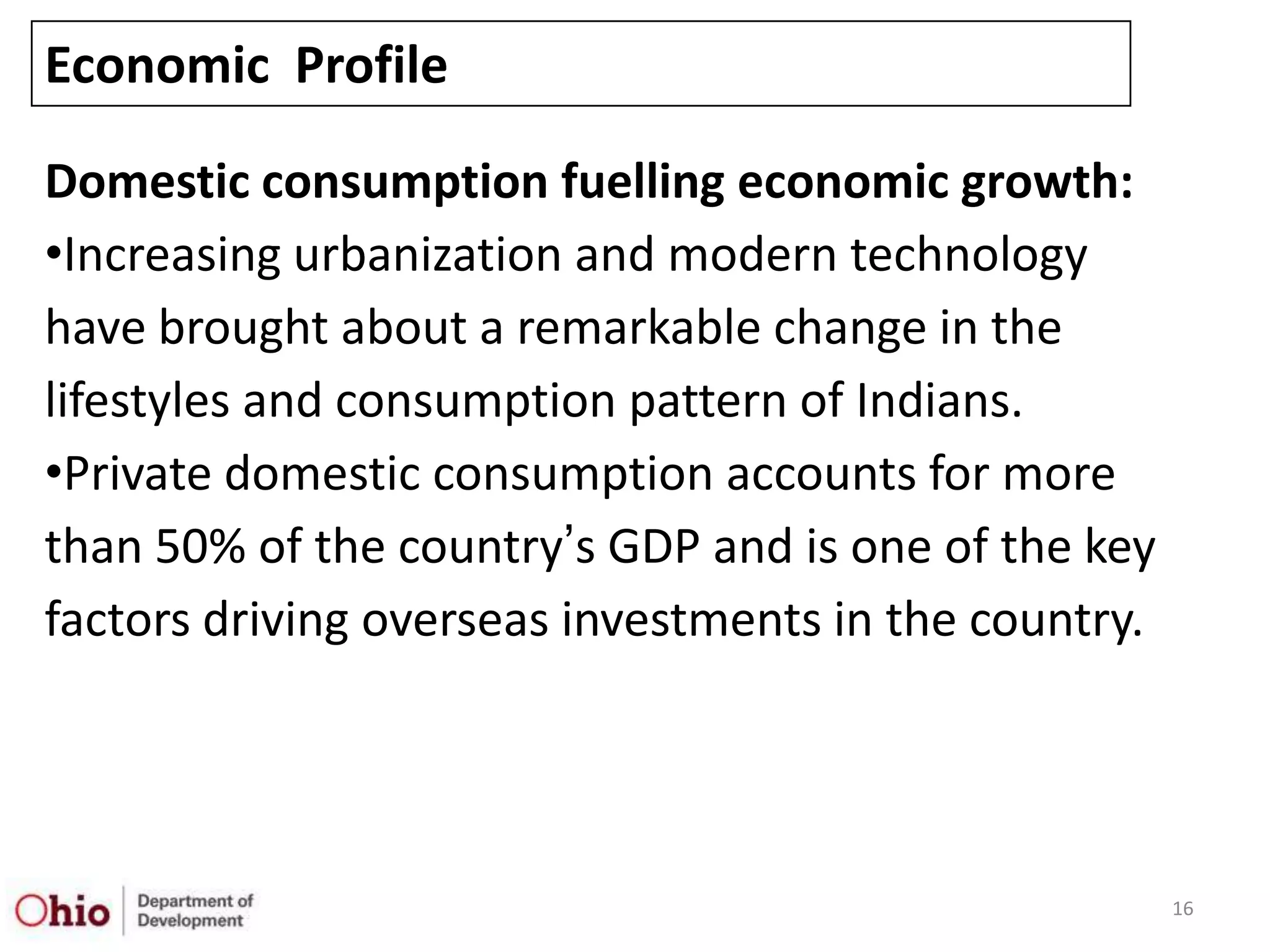 Economic Profile

Domestic consumption fuelling economic growth:
•Increasing urbanization and modern technology
have brought about a remarkable change in the
lifestyles and consumption pattern of Indians.
•Private domestic consumption accounts for more
than 50% of the country‟s GDP and is one of the key
factors driving overseas investments in the country.




                                                       16
 
