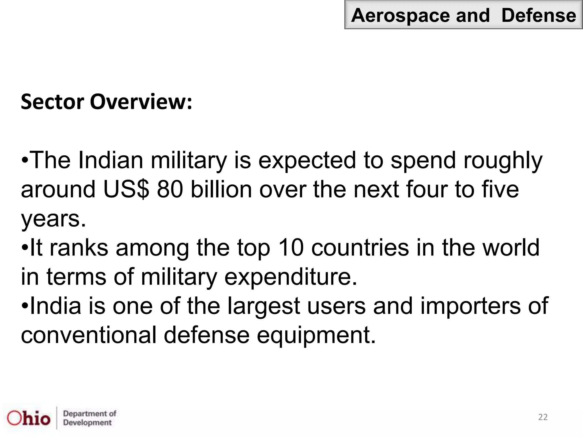 Aerospace and Defense



Sector Overview:

•The Indian military is expected to spend roughly
around US$ 80 billion over the next four to five
years.
•It ranks among the top 10 countries in the world
in terms of military expenditure.
•India is one of the largest users and importers of
conventional defense equipment.


                                                  22
 