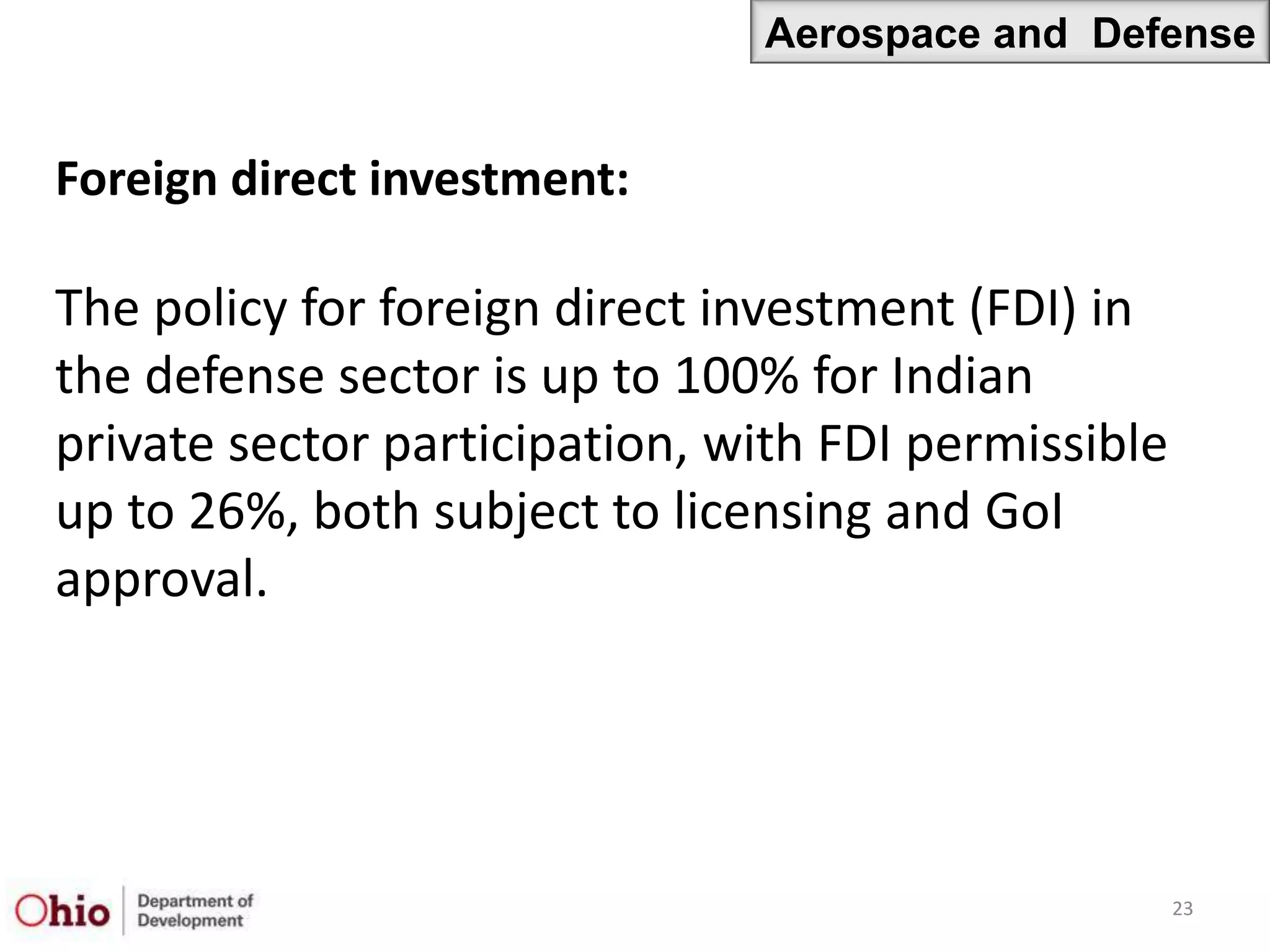 Aerospace and Defense


Foreign direct investment:

The policy for foreign direct investment (FDI) in
the defense sector is up to 100% for Indian
private sector participation, with FDI permissible
up to 26%, both subject to licensing and GoI
approval.




                                                     23
 