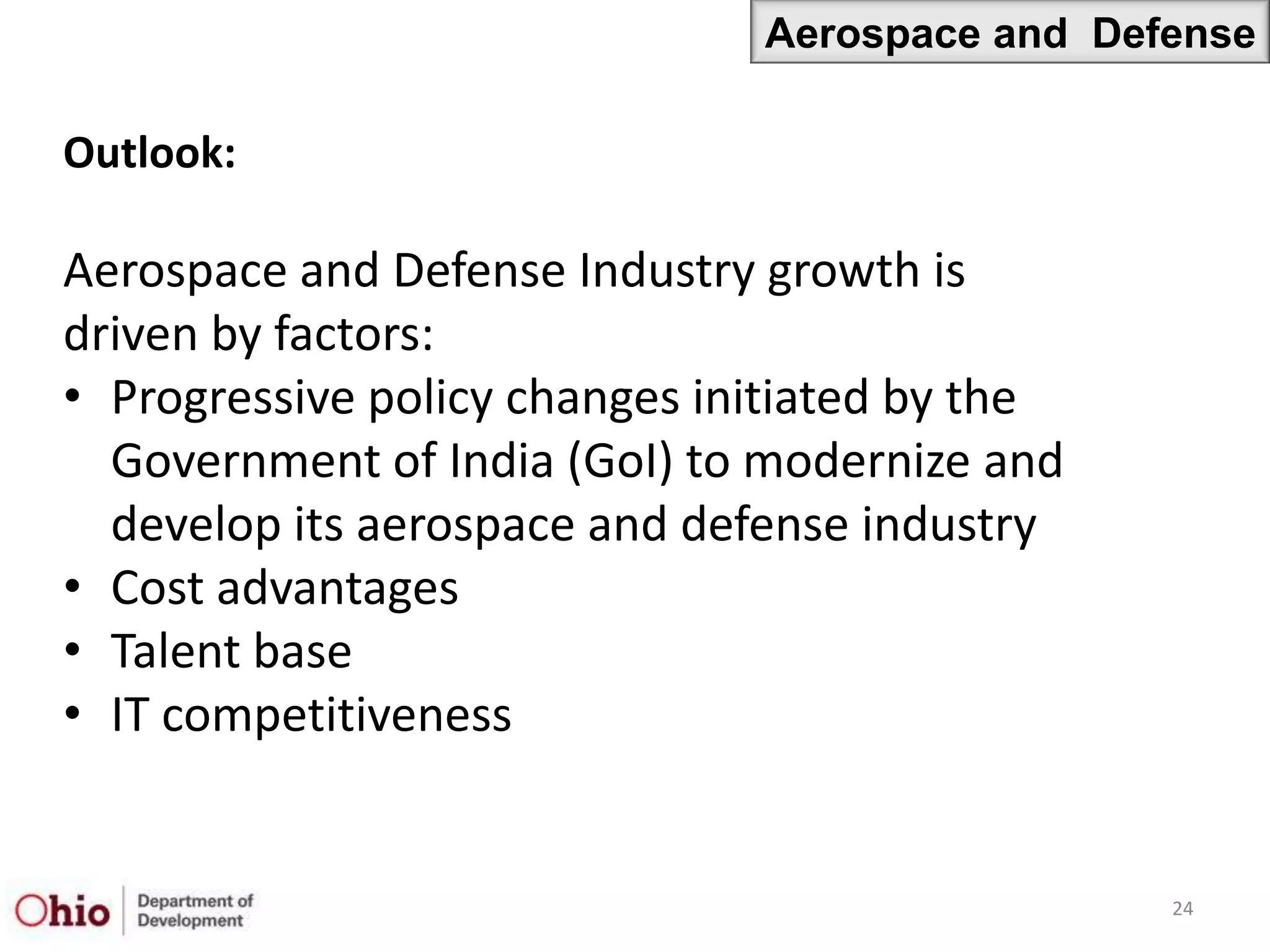 Aerospace and Defense

Outlook:

Aerospace and Defense Industry growth is
driven by factors:
• Progressive policy changes initiated by the
  Government of India (GoI) to modernize and
  develop its aerospace and defense industry
• Cost advantages
• Talent base
• IT competitiveness


                                                24
 