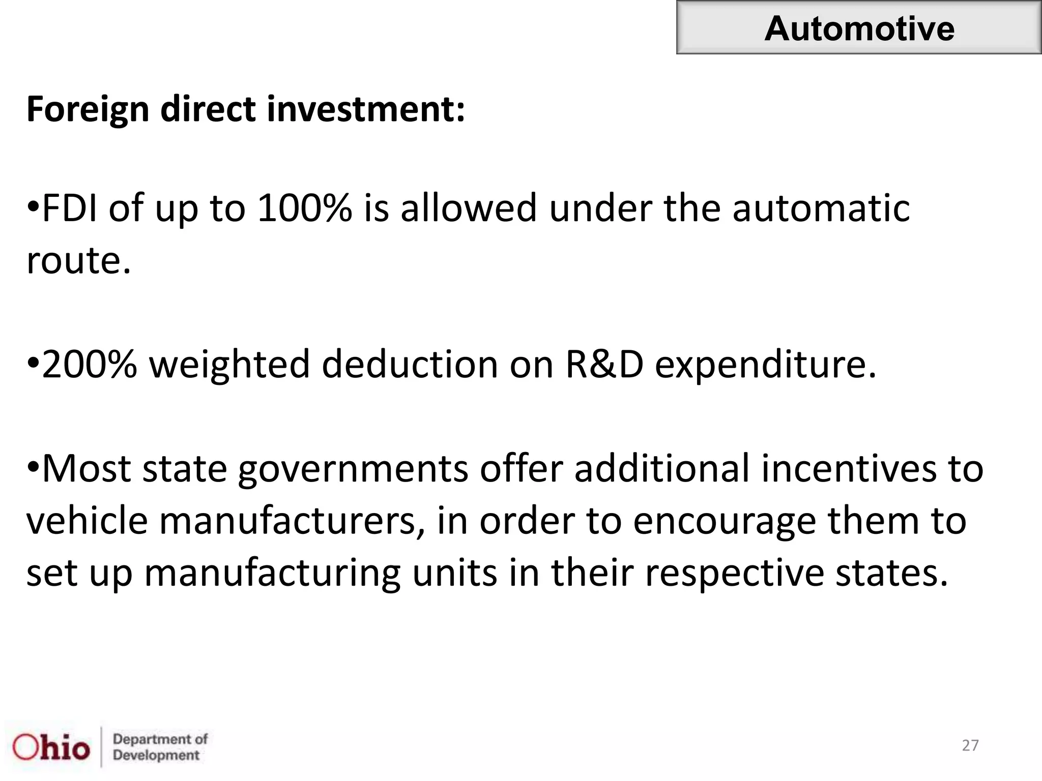 Automotive

Foreign direct investment:

•FDI of up to 100% is allowed under the automatic
route.

•200% weighted deduction on R&D expenditure.

•Most state governments offer additional incentives to
vehicle manufacturers, in order to encourage them to
set up manufacturing units in their respective states.


                                                      27
 