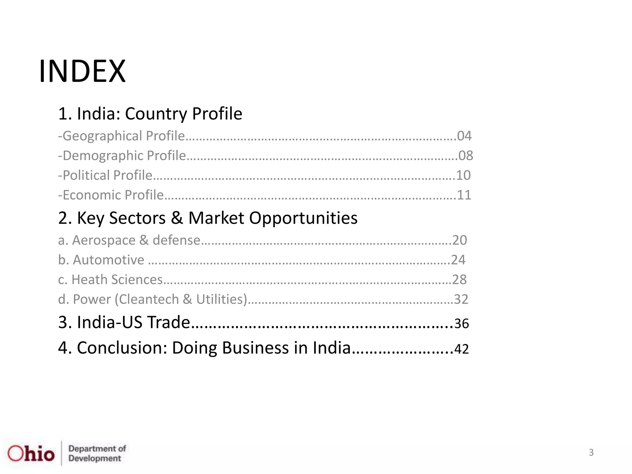 INDEX
 1. India: Country Profile
 -Geographical Profile…………………………………………………………………….04
 -Demographic Profile…………………………………………………………………….08
 -Political Profile…………………………………………………………………………….10
 -Economic Profile………………………………………………………………………….11
 2. Key Sectors & Market Opportunities
 a. Aerospace & defense……………………………………………………………….20
 b. Automotive …………………………………………………………………………….24
 c. Heath Sciences…………………………………………………………………………28
 d. Power (Cleantech & Utilities)……………………………………………………32
 3. India-US Trade…………………………………………………..36
 4. Conclusion: Doing Business in India…………………..42




                                                          3
 