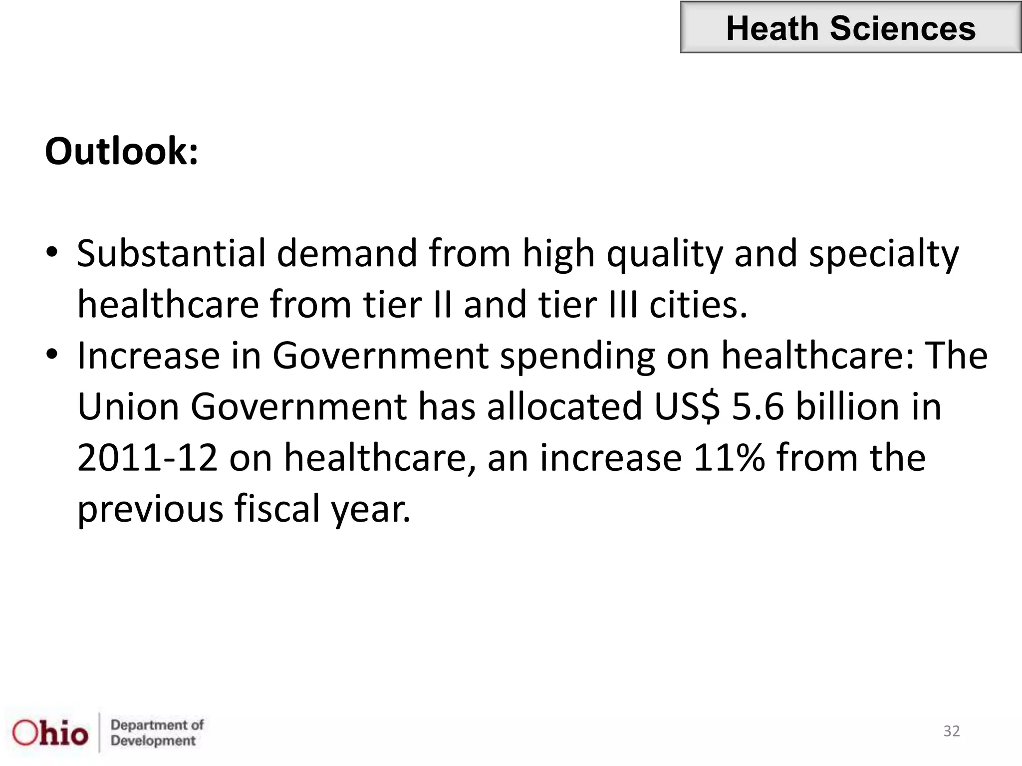 Heath Sciences


Outlook:

• Substantial demand from high quality and specialty
  healthcare from tier II and tier III cities.
• Increase in Government spending on healthcare: The
  Union Government has allocated US$ 5.6 billion in
  2011-12 on healthcare, an increase 11% from the
  previous fiscal year.




                                                 32
 