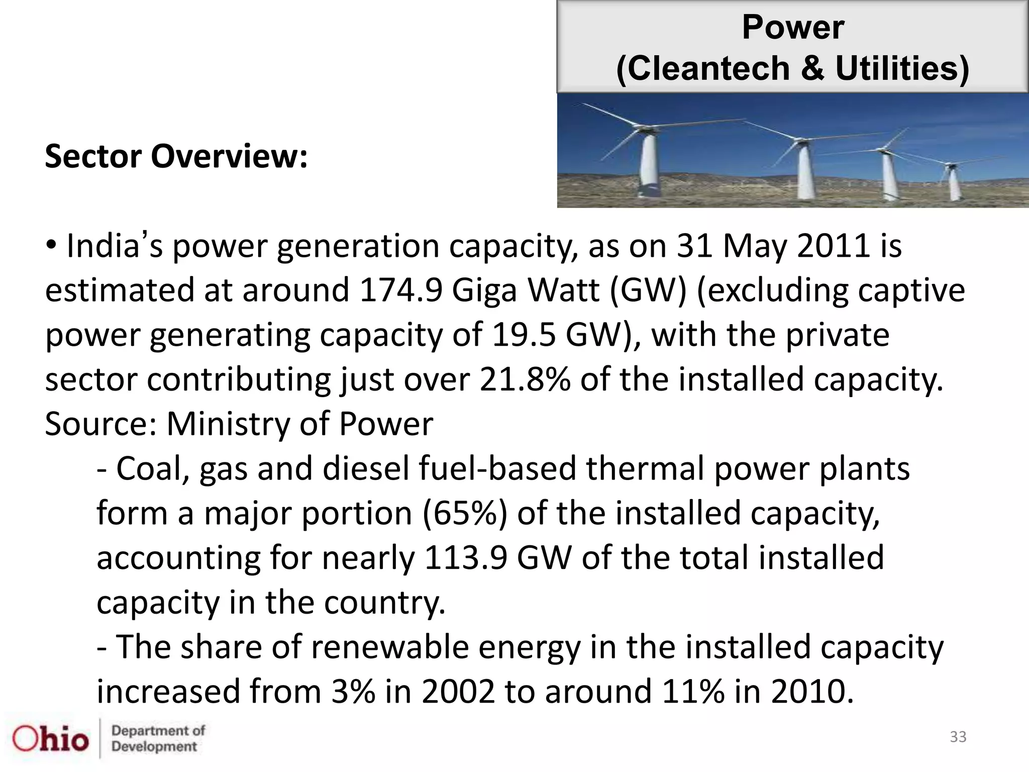 Power
                                      (Cleantech & Utilities)

Sector Overview:

• India‟s power generation capacity, as on 31 May 2011 is
estimated at around 174.9 Giga Watt (GW) (excluding captive
power generating capacity of 19.5 GW), with the private
sector contributing just over 21.8% of the installed capacity.
Source: Ministry of Power
    - Coal, gas and diesel fuel-based thermal power plants
    form a major portion (65%) of the installed capacity,
    accounting for nearly 113.9 GW of the total installed
    capacity in the country.
    - The share of renewable energy in the installed capacity
    increased from 3% in 2002 to around 11% in 2010.
                                                            33
 