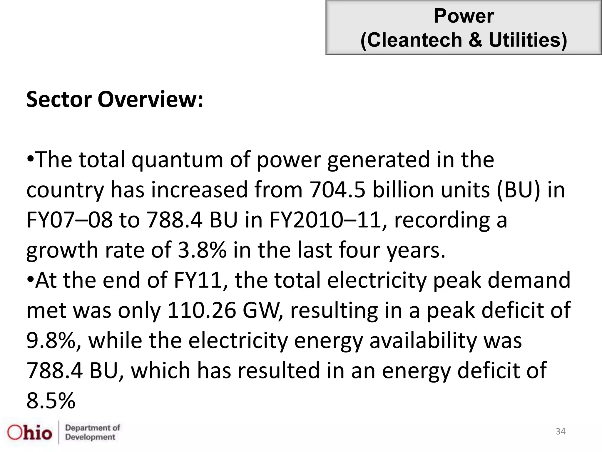 Power
                                 (Cleantech & Utilities)

Sector Overview:

•The total quantum of power generated in the
country has increased from 704.5 billion units (BU) in
FY07–08 to 788.4 BU in FY2010–11, recording a
growth rate of 3.8% in the last four years.
•At the end of FY11, the total electricity peak demand
met was only 110.26 GW, resulting in a peak deficit of
9.8%, while the electricity energy availability was
788.4 BU, which has resulted in an energy deficit of
8.5%
                                                      34
 