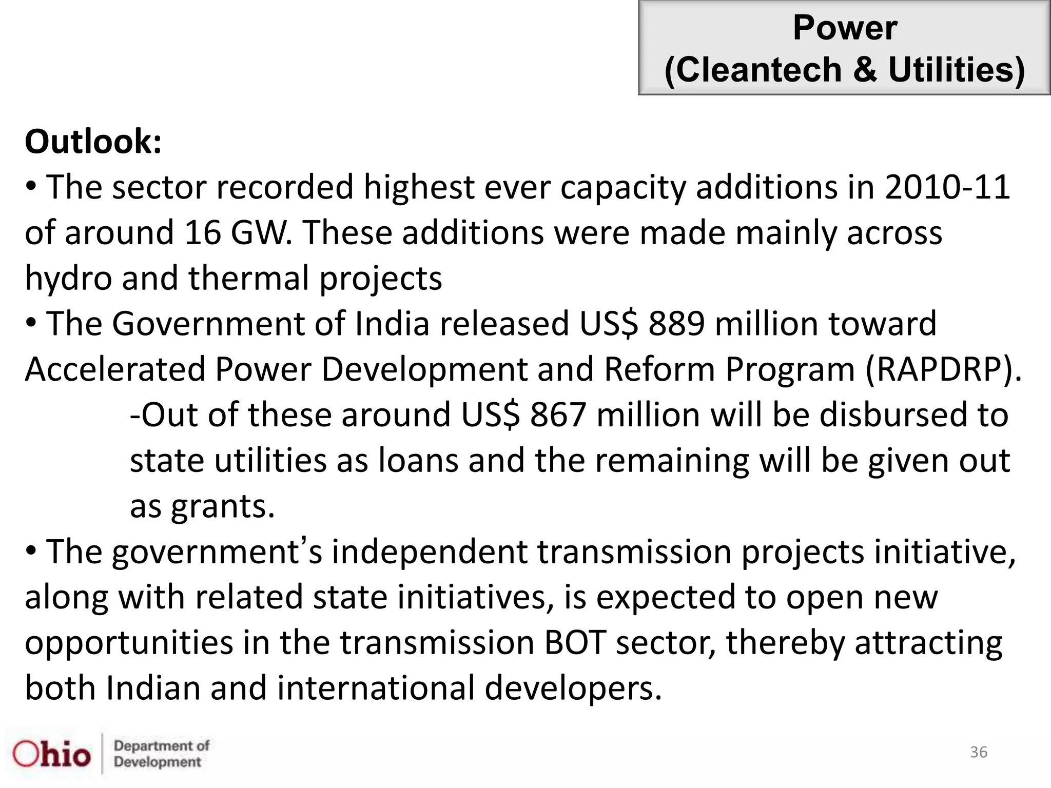 Power
                                          (Cleantech & Utilities)

Outlook:
• The sector recorded highest ever capacity additions in 2010-11
of around 16 GW. These additions were made mainly across
hydro and thermal projects
• The Government of India released US$ 889 million toward
Accelerated Power Development and Reform Program (RAPDRP).
       -Out of these around US$ 867 million will be disbursed to
       state utilities as loans and the remaining will be given out
       as grants.
• The government‟s independent transmission projects initiative,
along with related state initiatives, is expected to open new
opportunities in the transmission BOT sector, thereby attracting
both Indian and international developers.
                                                               36
 
