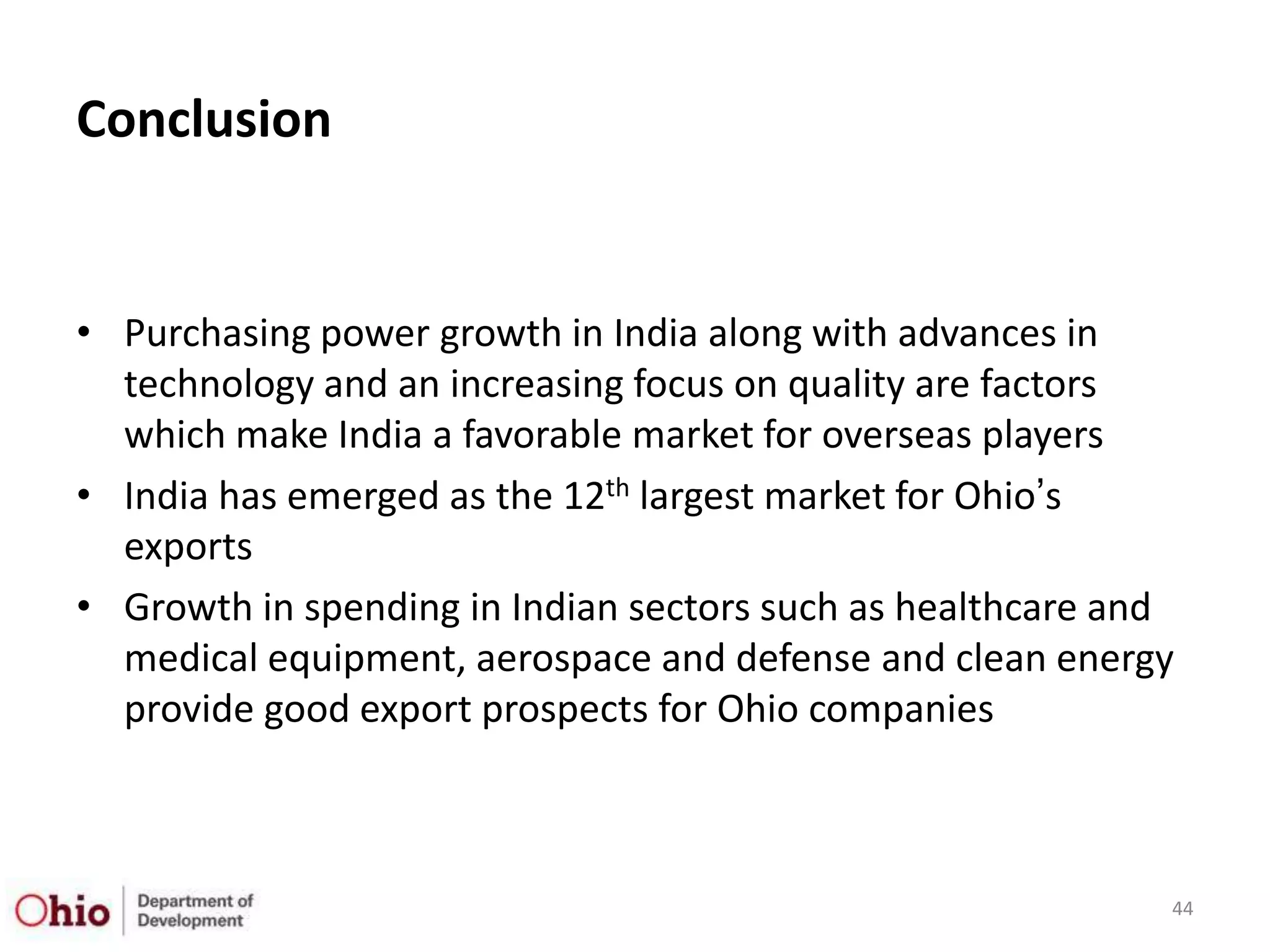 Conclusion


• Purchasing power growth in India along with advances in
  technology and an increasing focus on quality are factors
  which make India a favorable market for overseas players
• India has emerged as the 12th largest market for Ohio‟s
  exports
• Growth in spending in Indian sectors such as healthcare and
  medical equipment, aerospace and defense and clean energy
  provide good export prospects for Ohio companies



                                                            44
 
