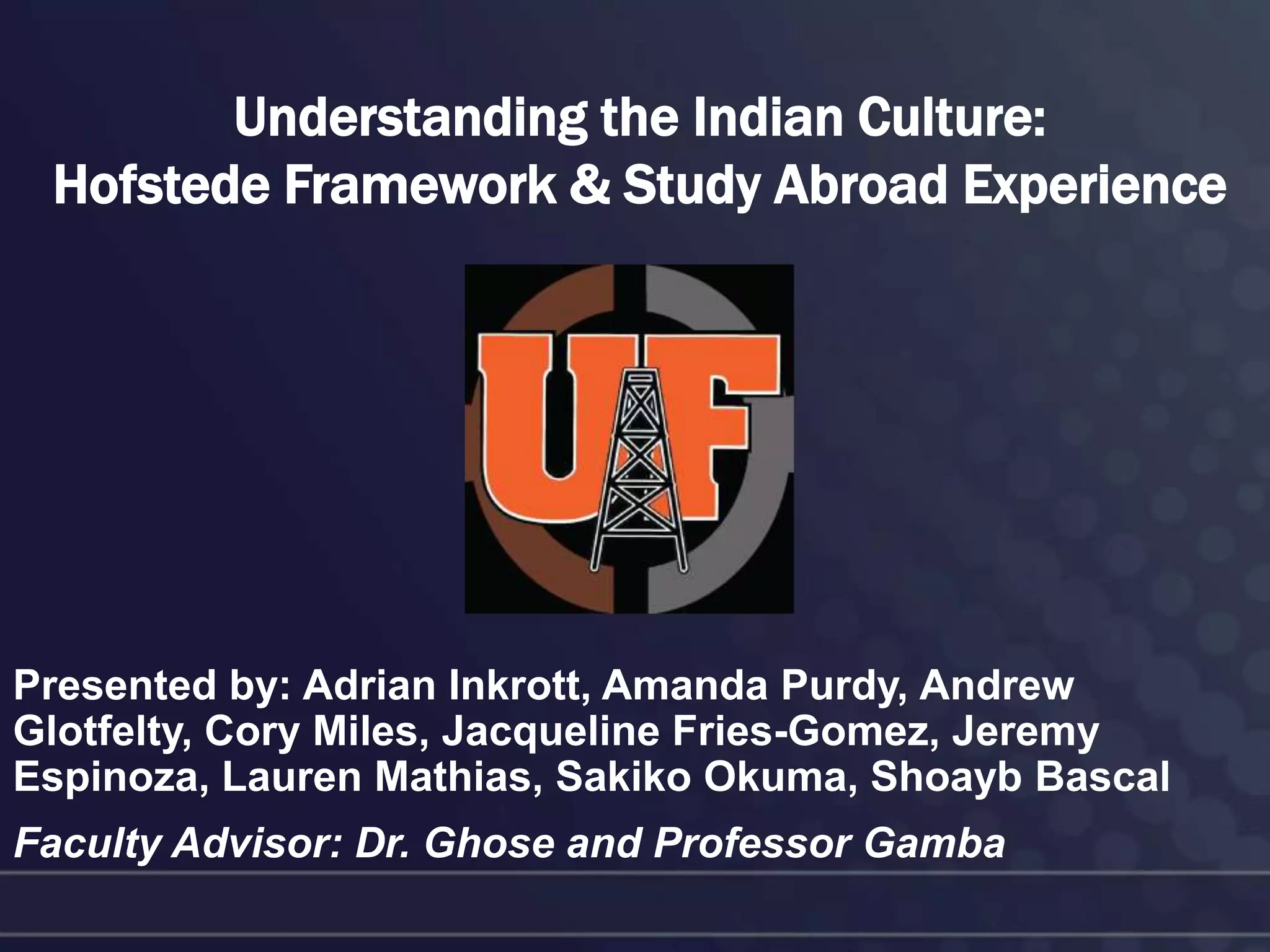 Understanding the Indian Culture:
 Hofstede Framework & Study Abroad Experience




Presented by: Adrian Inkrott, Amanda Purdy, Andrew
Glotfelty, Cory Miles, Jacqueline Fries-Gomez, Jeremy
Espinoza, Lauren Mathias, Sakiko Okuma, Shoayb Bascal
Faculty Advisor: Dr. Ghose and Professor Gamba
 