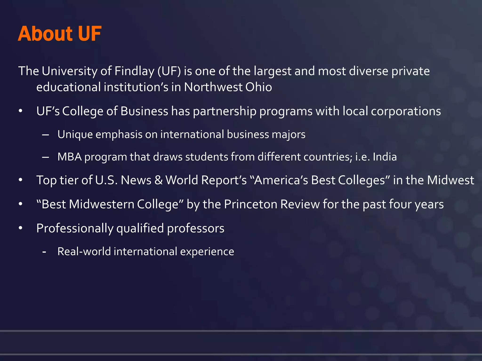 About UF
The University of Findlay (UF) is one of the largest and most diverse private
   educational institution’s in Northwest Ohio
• UF’s College of Business has partnership programs with local corporations
    – Unique emphasis on international business majors
    – MBA program that draws students from different countries; i.e. India
• Top tier of U.S. News & World Report’s “America’s Best Colleges” in the Midwest
• “Best Midwestern College” by the Princeton Review for the past four years
• Professionally qualified professors
    - Real-world international experience
 