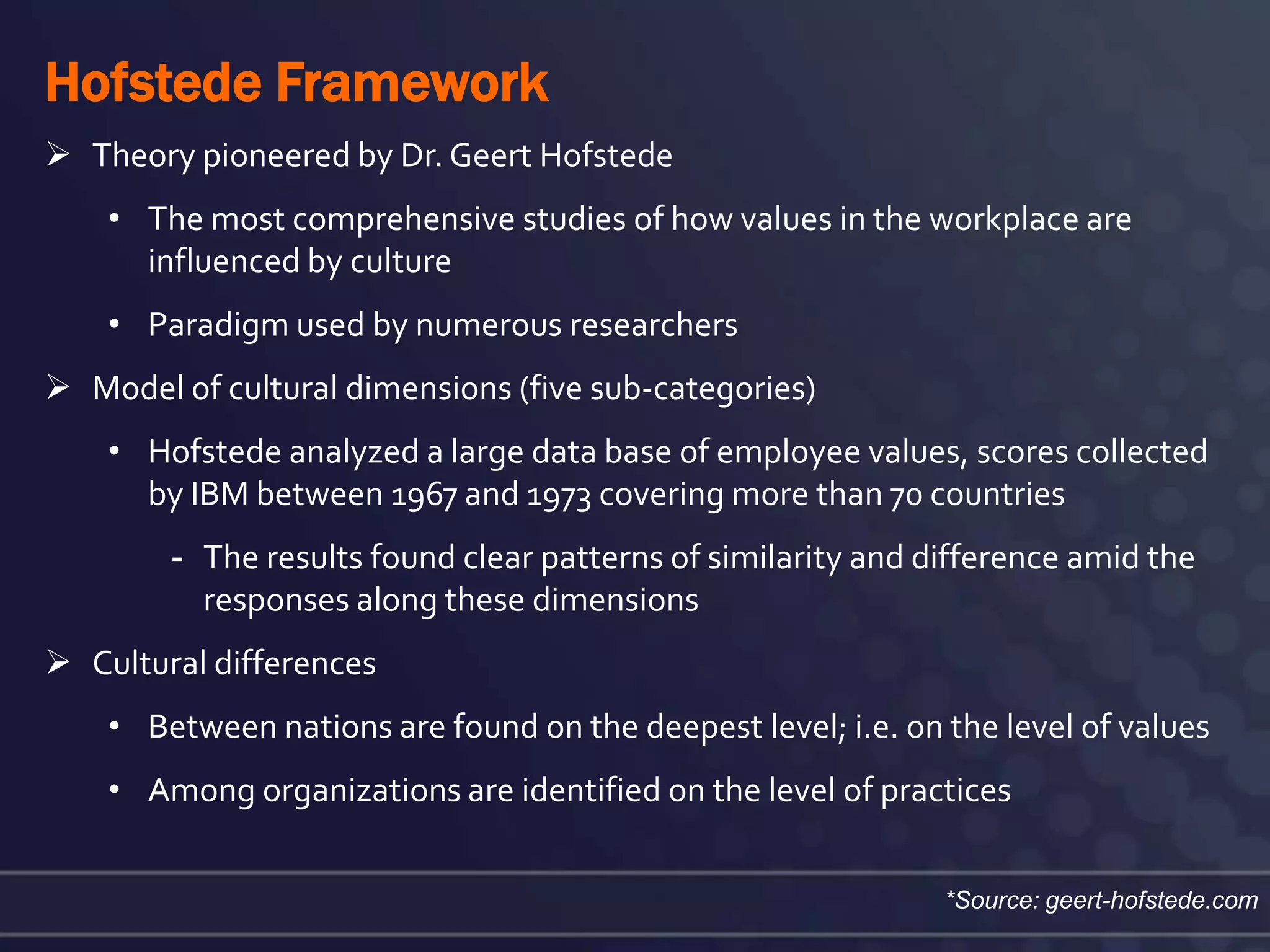 Hofstede Framework
 Theory pioneered by Dr. Geert Hofstede
    • The most comprehensive studies of how values in the workplace are
      influenced by culture
    • Paradigm used by numerous researchers
 Model of cultural dimensions (five sub-categories)
    • Hofstede analyzed a large data base of employee values, scores collected
      by IBM between 1967 and 1973 covering more than 70 countries
        - The results found clear patterns of similarity and difference amid the
          responses along these dimensions
 Cultural differences
    • Between nations are found on the deepest level; i.e. on the level of values
    • Among organizations are identified on the level of practices


                                                              *Source: geert-hofstede.com
 