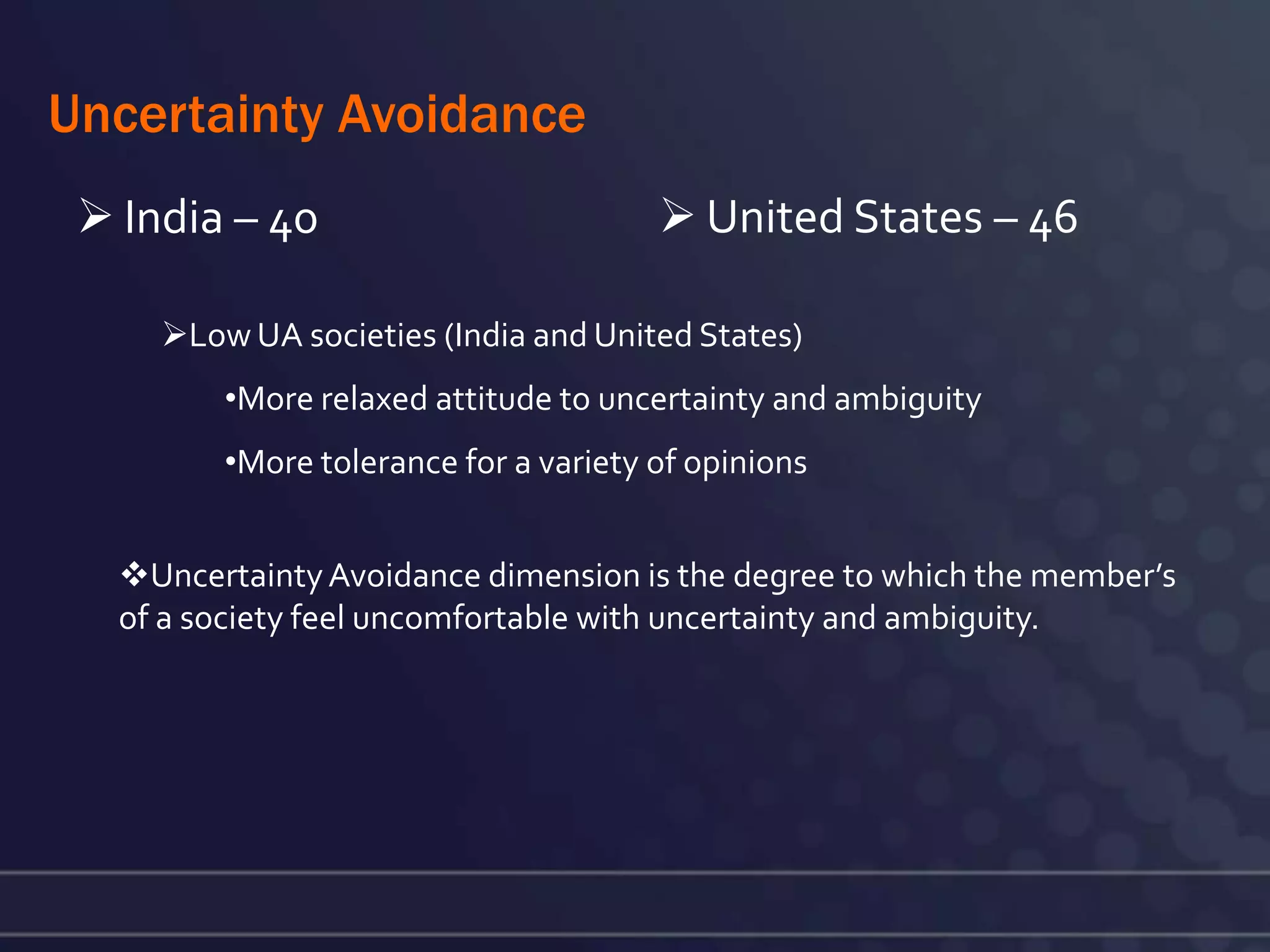 Uncertainty Avoidance
  India – 40                           United States – 46

     Low UA societies (India and United States)
         •More relaxed attitude to uncertainty and ambiguity
         •More tolerance for a variety of opinions


   Uncertainty Avoidance dimension is the degree to which the member’s
   of a society feel uncomfortable with uncertainty and ambiguity.
 