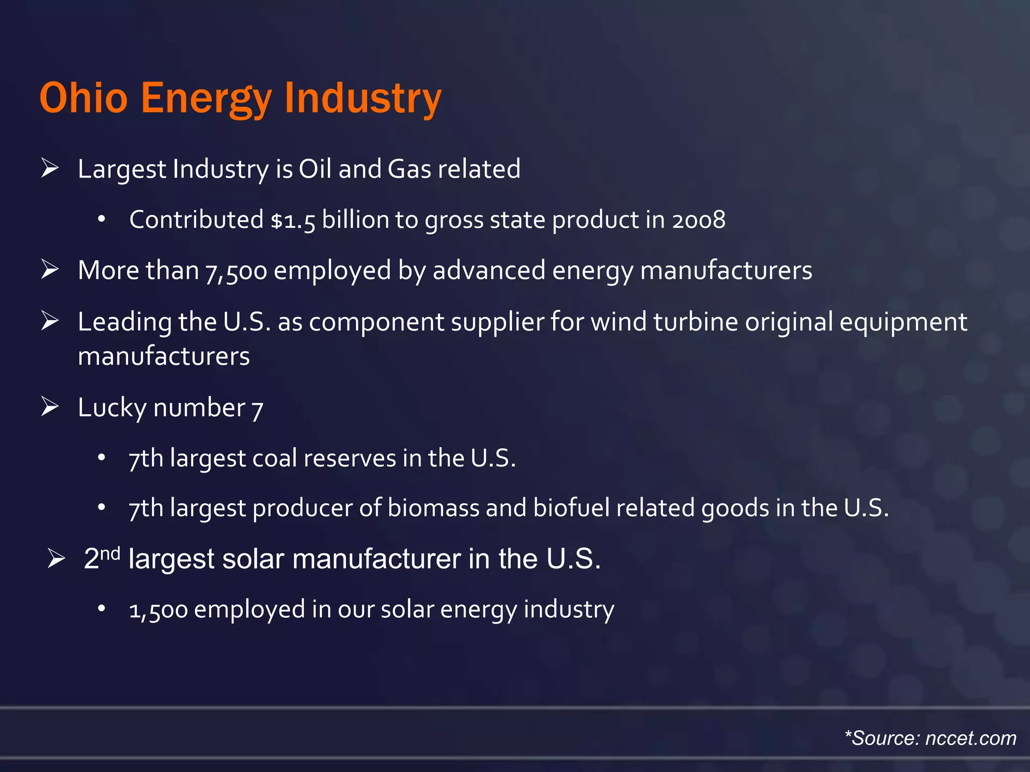 Ohio Energy Industry
 Largest Industry is Oil and Gas related
    • Contributed $1.5 billion to gross state product in 2008
 More than 7,500 employed by advanced energy manufacturers
 Leading the U.S. as component supplier for wind turbine original equipment
  manufacturers
 Lucky number 7
    • 7th largest coal reserves in the U.S.
    • 7th largest producer of biomass and biofuel related goods in the U.S.
 2nd largest solar manufacturer in the U.S.
    • 1,500 employed in our solar energy industry



                                                                      *Source: nccet.com
 