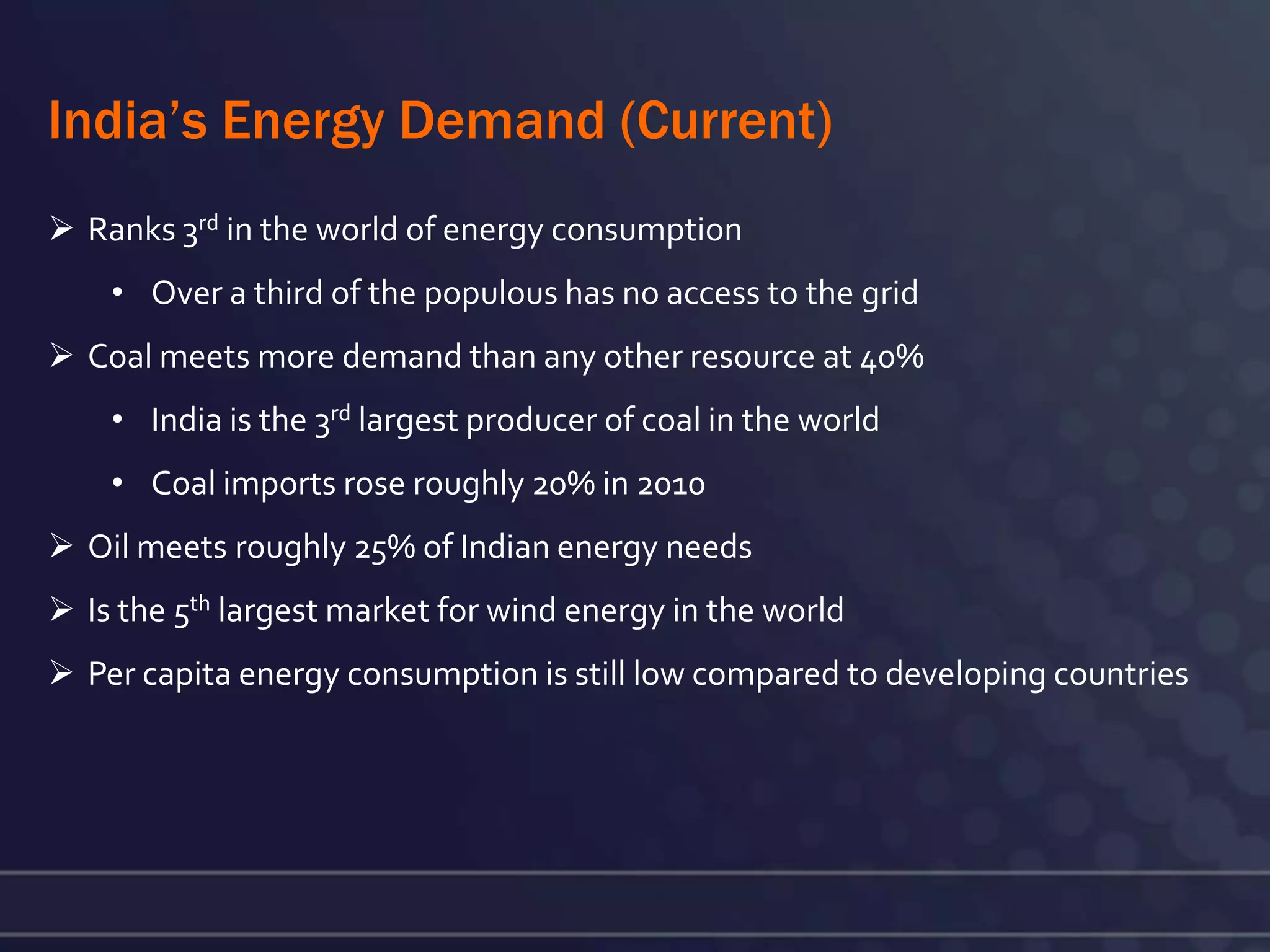 India’s Energy Demand (Current)
 Ranks 3rd in the world of energy consumption
    • Over a third of the populous has no access to the grid
 Coal meets more demand than any other resource at 40%
    • India is the 3rd largest producer of coal in the world
    • Coal imports rose roughly 20% in 2010
 Oil meets roughly 25% of Indian energy needs
 Is the 5th largest market for wind energy in the world
 Per capita energy consumption is still low compared to developing countries
 