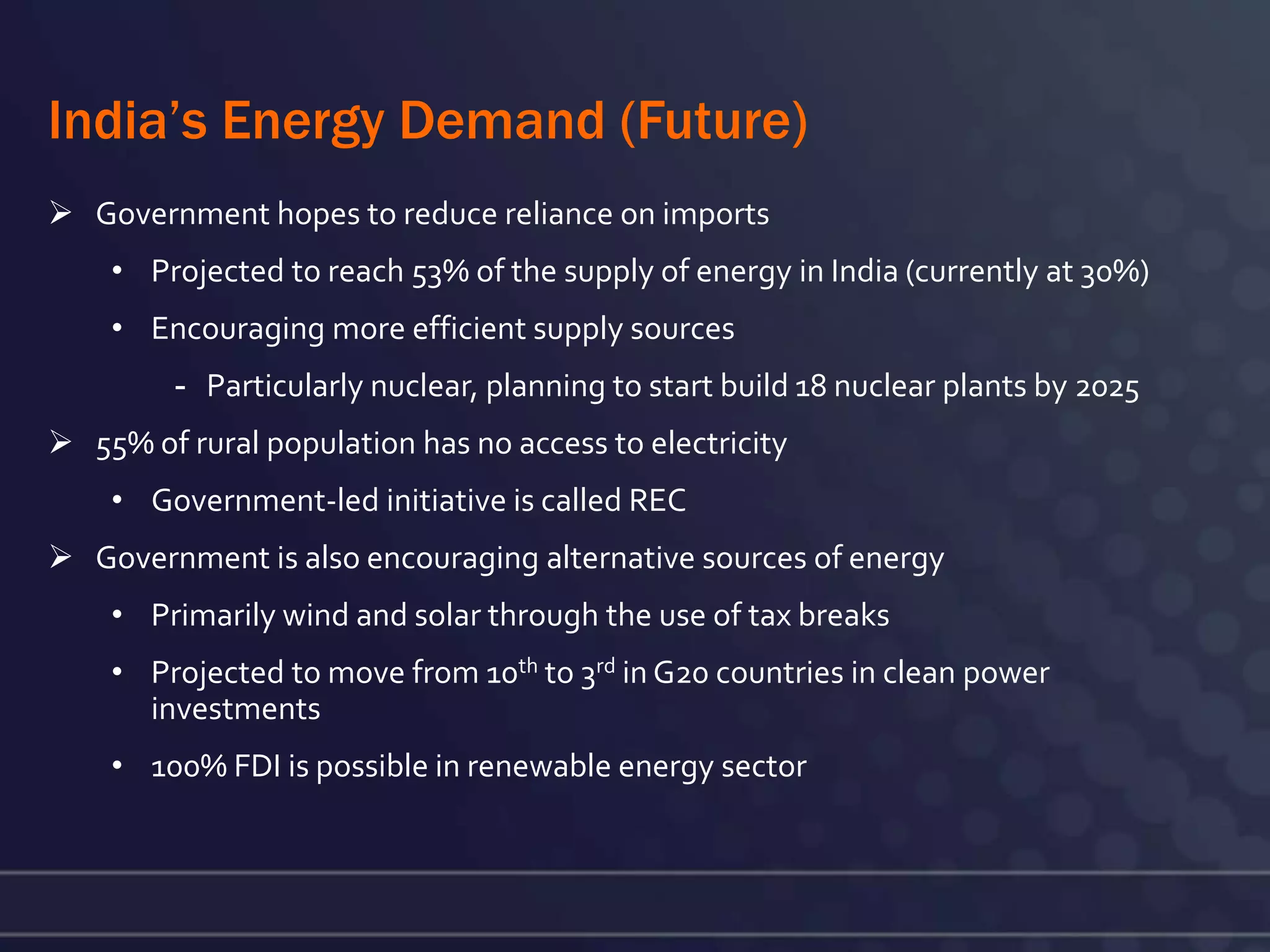 India’s Energy Demand (Future)
 Government hopes to reduce reliance on imports
    • Projected to reach 53% of the supply of energy in India (currently at 30%)
    • Encouraging more efficient supply sources
         - Particularly nuclear, planning to start build 18 nuclear plants by 2025
 55% of rural population has no access to electricity
    • Government-led initiative is called REC
 Government is also encouraging alternative sources of energy
    • Primarily wind and solar through the use of tax breaks
    • Projected to move from 10th to 3rd in G20 countries in clean power
      investments
    • 100% FDI is possible in renewable energy sector
 