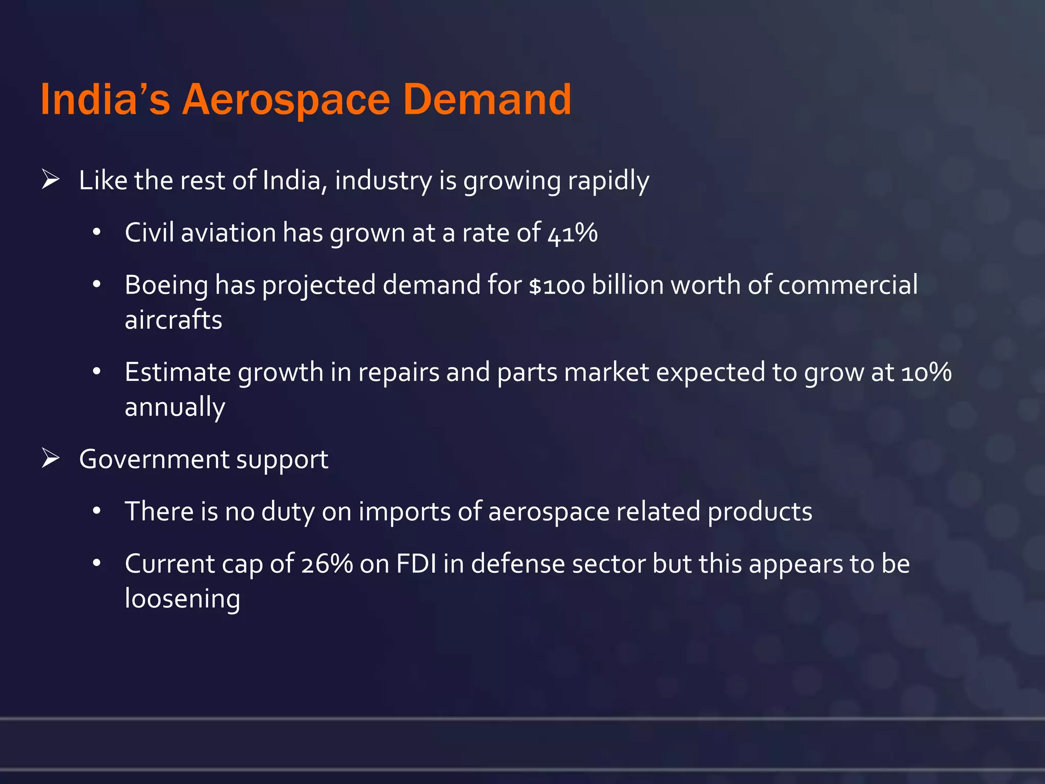 India’s Aerospace Demand
 Like the rest of India, industry is growing rapidly
    • Civil aviation has grown at a rate of 41%
    • Boeing has projected demand for $100 billion worth of commercial
      aircrafts
    • Estimate growth in repairs and parts market expected to grow at 10%
      annually
 Government support
    • There is no duty on imports of aerospace related products
    • Current cap of 26% on FDI in defense sector but this appears to be
      loosening
 