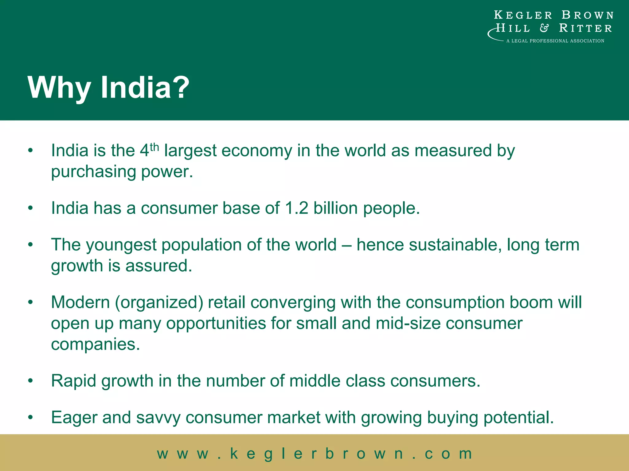 Why India?
• India is the 4th largest economy in the world as measured by
  purchasing power.

• India has a consumer base of 1.2 billion people.

• The youngest population of the world – hence sustainable, long term
  growth is assured.

• Modern (organized) retail converging with the consumption boom will
  open up many opportunities for small and mid-size consumer
  companies.

• Rapid growth in the number of middle class consumers.

• Eager and savvy consumer market with growing buying potential.

                w w w . k e g l e r b r o w n . c o m
 