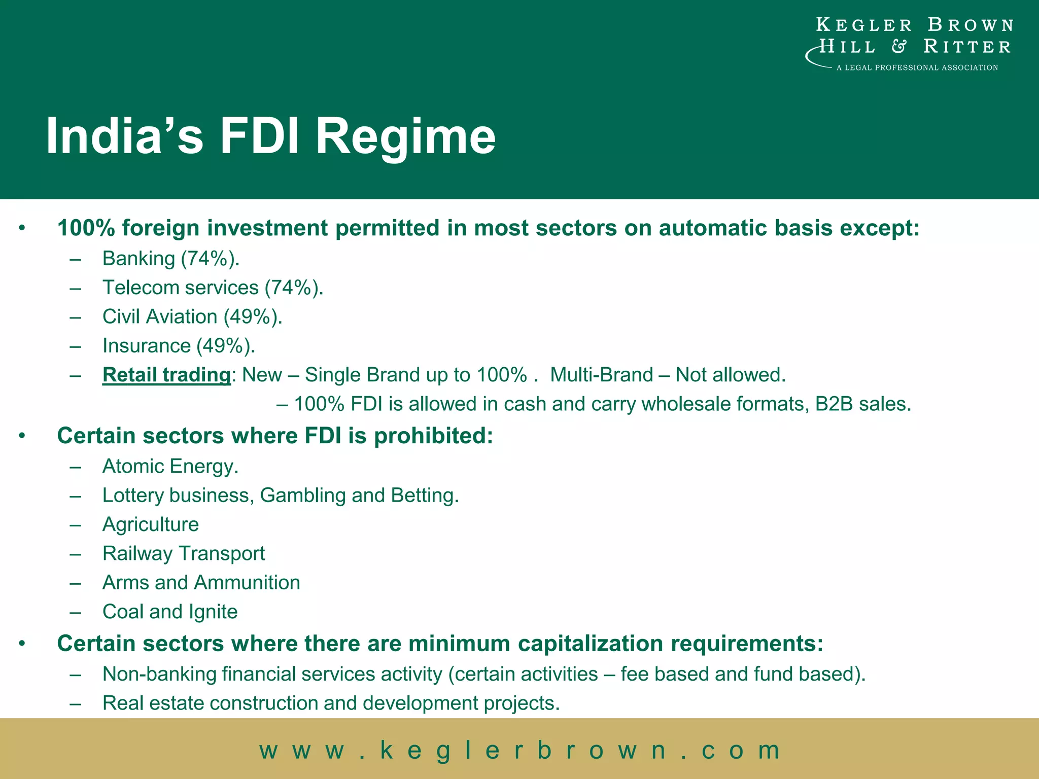 India’s FDI Regime
•   100% foreign investment permitted in most sectors on automatic basis except:
     –   Banking (74%).
     –   Telecom services (74%).
     –   Civil Aviation (49%).
     –   Insurance (49%).
     –   Retail trading: New – Single Brand up to 100% . Multi-Brand – Not allowed.
                             – 100% FDI is allowed in cash and carry wholesale formats, B2B sales.
•   Certain sectors where FDI is prohibited:
     –   Atomic Energy.
     –   Lottery business, Gambling and Betting.
     –   Agriculture
     –   Railway Transport
     –   Arms and Ammunition
     –   Coal and Ignite
•   Certain sectors where there are minimum capitalization requirements:
     –   Non-banking financial services activity (certain activities – fee based and fund based).
     –   Real estate construction and development projects.

                           w w w . k e g l e r b r o w n . c o m
 