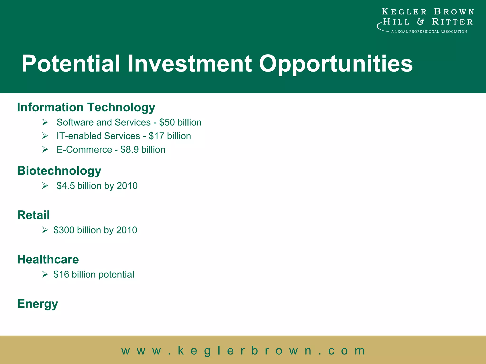 Potential Investment Opportunities
Information Technology
     Software and Services - $50 billion
     IT-enabled Services - $17 billion
     E-Commerce - $8.9 billion

Biotechnology
     $4.5 billion by 2010


Retail
     $300 billion by 2010


Healthcare
     $16 billion potential


Energy


                       w w w . k e g l e r b r o w n . c o m
 