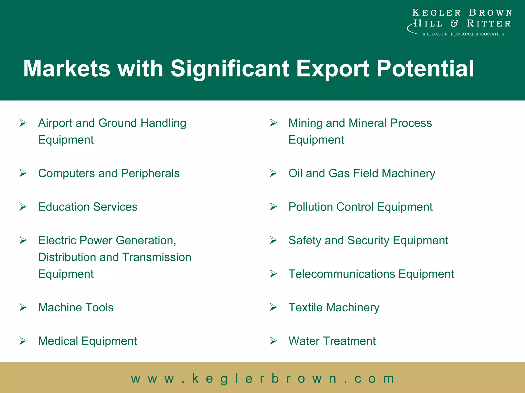 Markets with Significant Export Potential

 Airport and Ground Handling           Mining and Mineral Process
  Equipment                              Equipment

 Computers and Peripherals             Oil and Gas Field Machinery

 Education Services                    Pollution Control Equipment

 Electric Power Generation,            Safety and Security Equipment
  Distribution and Transmission
  Equipment                             Telecommunications Equipment

 Machine Tools                         Textile Machinery

 Medical Equipment                     Water Treatment


                    w w w . k e g l e r b r o w n . c o m
 