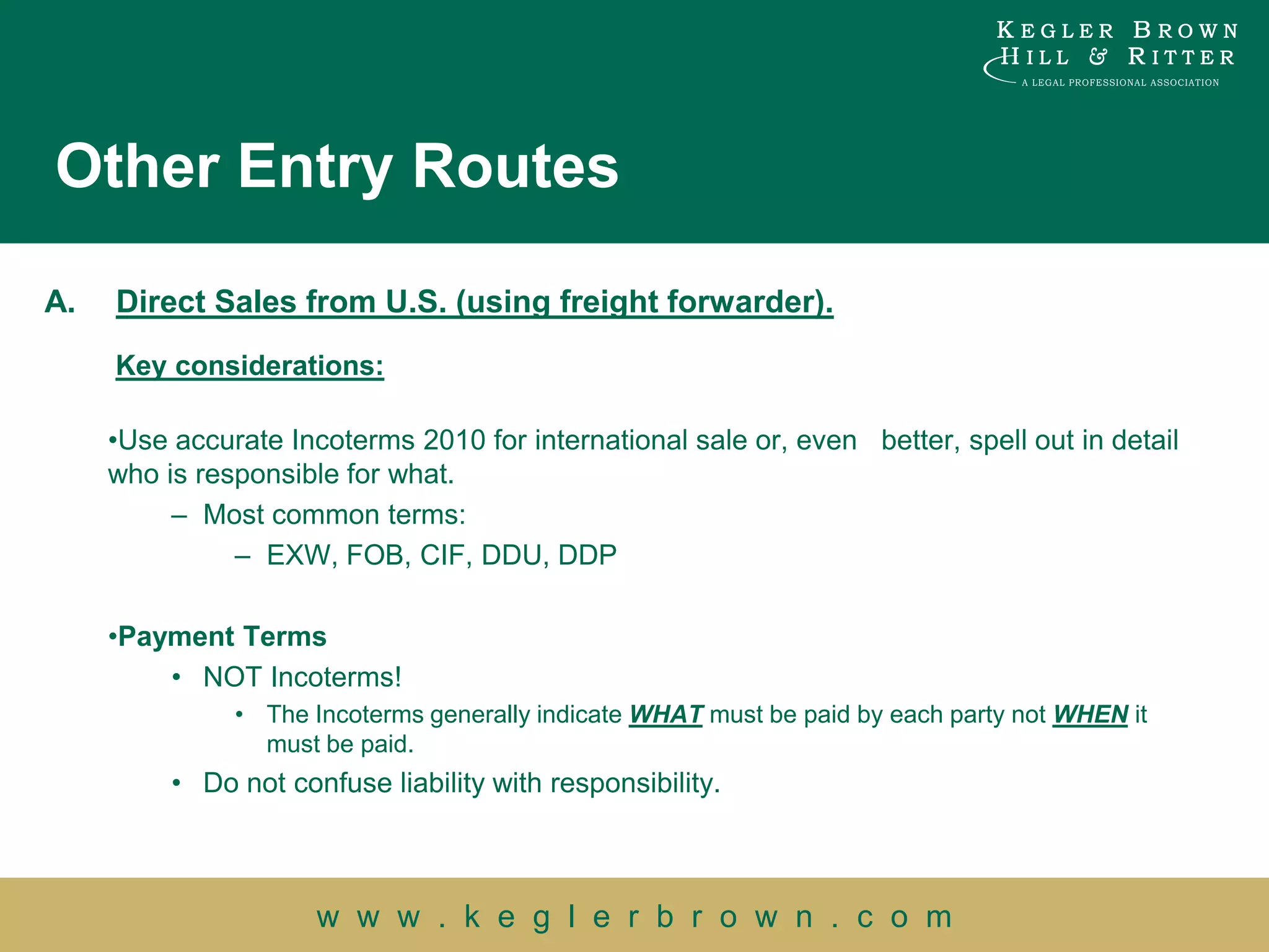 Other Entry Routes

A.   Direct Sales from U.S. (using freight forwarder).
     Key considerations:

     •Use accurate Incoterms 2010 for international sale or, even better, spell out in detail
     who is responsible for what.
          – Most common terms:
               – EXW, FOB, CIF, DDU, DDP

     •Payment Terms
         • NOT Incoterms!
               • The Incoterms generally indicate WHAT must be paid by each party not WHEN it
                 must be paid.
          • Do not confuse liability with responsibility.



                      w w w . k e g l e r b r o w n . c o m
 