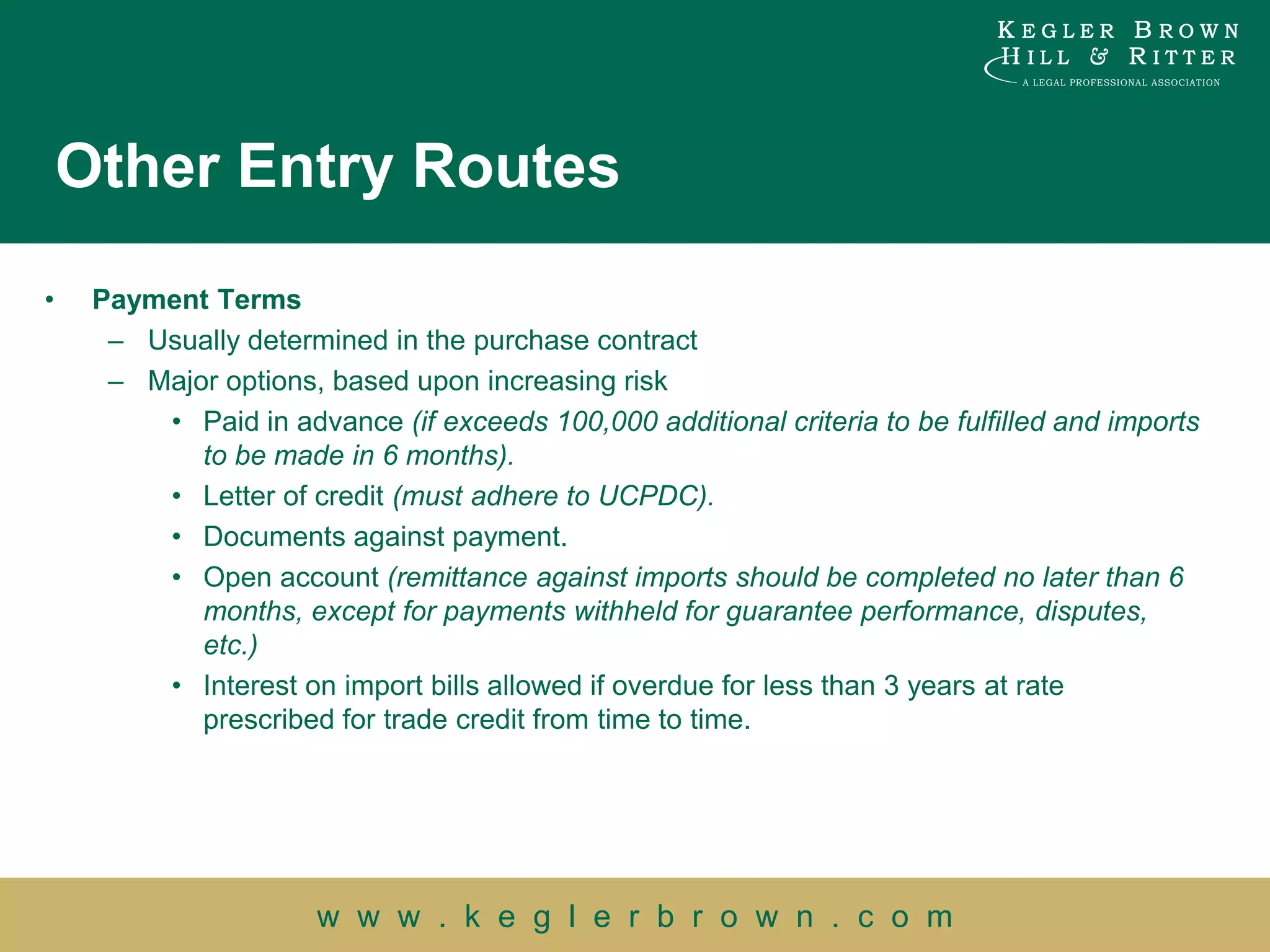 Other Entry Routes
•    Payment Terms
      – Usually determined in the purchase contract
      – Major options, based upon increasing risk
         • Paid in advance (if exceeds 100,000 additional criteria to be fulfilled and imports
            to be made in 6 months).
         • Letter of credit (must adhere to UCPDC).
         • Documents against payment.
         • Open account (remittance against imports should be completed no later than 6
            months, except for payments withheld for guarantee performance, disputes,
            etc.)
         • Interest on import bills allowed if overdue for less than 3 years at rate
            prescribed for trade credit from time to time.




                       w w w . k e g l e r b r o w n . c o m
 