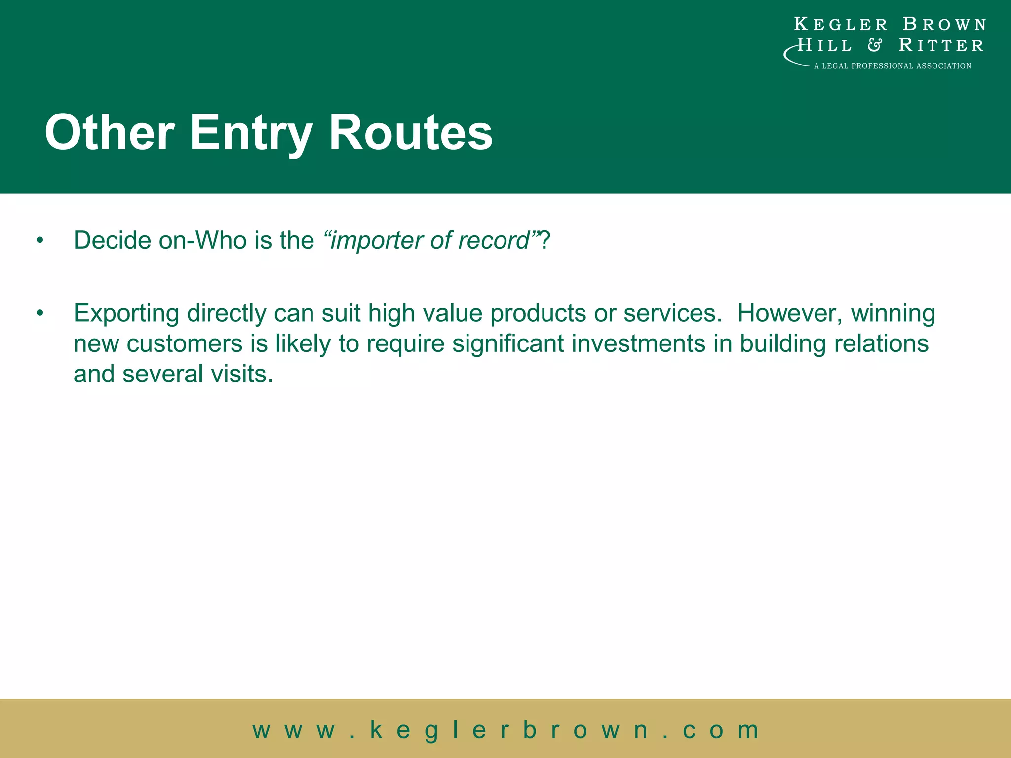 Other Entry Routes

•   Decide on-Who is the “importer of record”?

•   Exporting directly can suit high value products or services. However, winning
    new customers is likely to require significant investments in building relations
    and several visits.




                    w w w . k e g l e r b r o w n . c o m
 