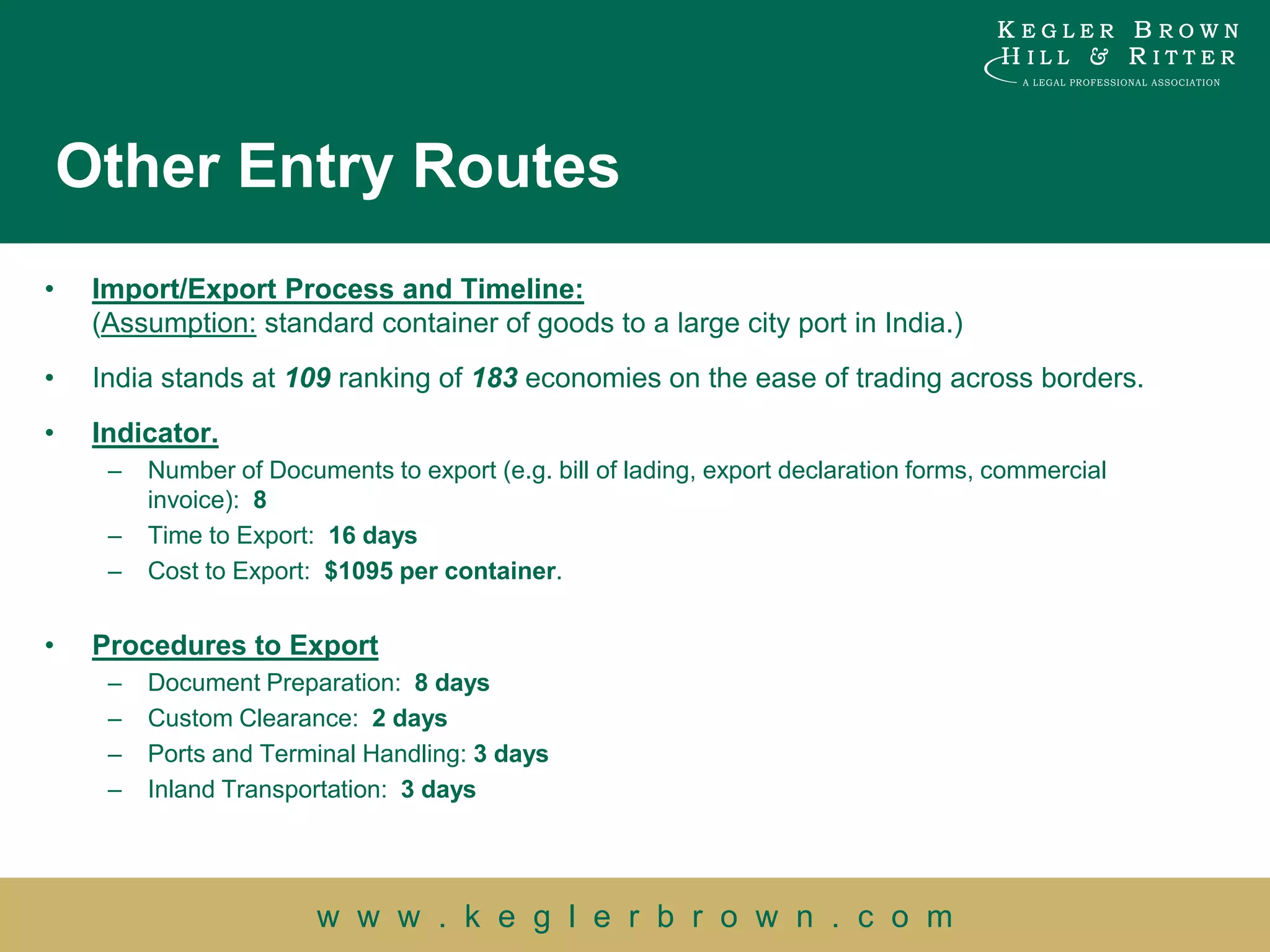 Other Entry Routes
•    Import/Export Process and Timeline:
     (Assumption: standard container of goods to a large city port in India.)
•    India stands at 109 ranking of 183 economies on the ease of trading across borders.
•    Indicator.
      –   Number of Documents to export (e.g. bill of lading, export declaration forms, commercial
          invoice): 8
      –   Time to Export: 16 days
      –   Cost to Export: $1095 per container.


•    Procedures to Export
      –   Document Preparation: 8 days
      –   Custom Clearance: 2 days
      –   Ports and Terminal Handling: 3 days
      –   Inland Transportation: 3 days




                         w w w . k e g l e r b r o w n . c o m
 