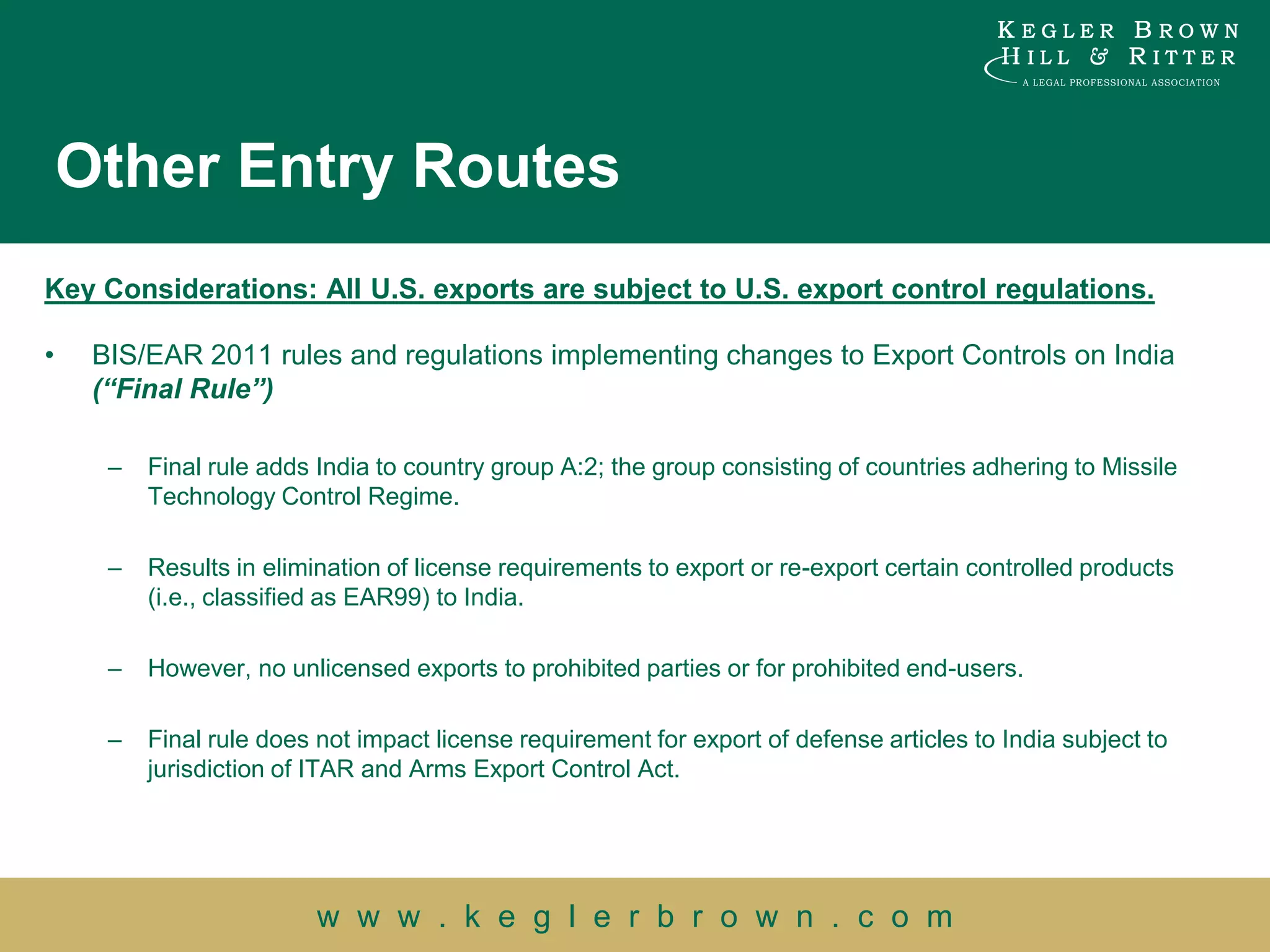 Other Entry Routes
Key Considerations: All U.S. exports are subject to U.S. export control regulations.

•    BIS/EAR 2011 rules and regulations implementing changes to Export Controls on India
     (“Final Rule”)

      –   Final rule adds India to country group A:2; the group consisting of countries adhering to Missile
          Technology Control Regime.

      –   Results in elimination of license requirements to export or re-export certain controlled products
          (i.e., classified as EAR99) to India.

      –   However, no unlicensed exports to prohibited parties or for prohibited end-users.

      –   Final rule does not impact license requirement for export of defense articles to India subject to
          jurisdiction of ITAR and Arms Export Control Act.




                          w w w . k e g l e r b r o w n . c o m
 