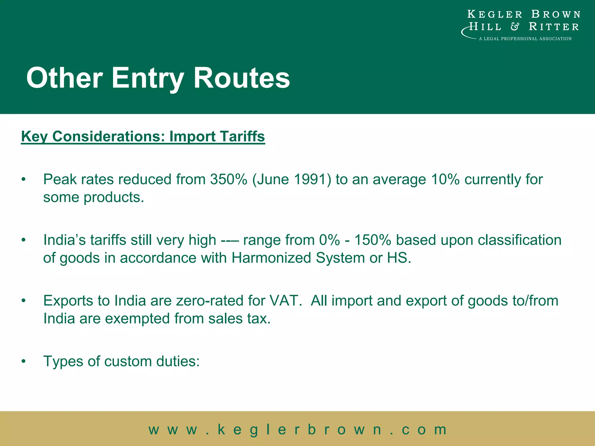 Other Entry Routes
Key Considerations: Import Tariffs

•   Peak rates reduced from 350% (June 1991) to an average 10% currently for
    some products.

•   India‟s tariffs still very high --– range from 0% - 150% based upon classification
    of goods in accordance with Harmonized System or HS.

•   Exports to India are zero-rated for VAT. All import and export of goods to/from
    India are exempted from sales tax.

•   Types of custom duties:



                    w w w . k e g l e r b r o w n . c o m
 
