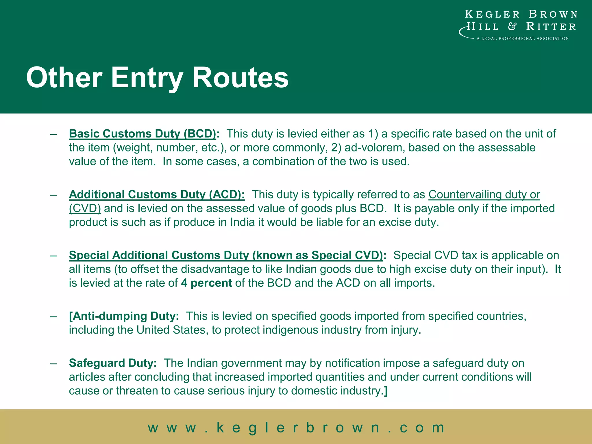 Other Entry Routes
 –   Basic Customs Duty (BCD): This duty is levied either as 1) a specific rate based on the unit of
     the item (weight, number, etc.), or more commonly, 2) ad-volorem, based on the assessable
     value of the item. In some cases, a combination of the two is used.

 –   Additional Customs Duty (ACD): This duty is typically referred to as Countervailing duty or
     (CVD) and is levied on the assessed value of goods plus BCD. It is payable only if the imported
     product is such as if produce in India it would be liable for an excise duty.

 –   Special Additional Customs Duty (known as Special CVD): Special CVD tax is applicable on
     all items (to offset the disadvantage to like Indian goods due to high excise duty on their input). It
     is levied at the rate of 4 percent of the BCD and the ACD on all imports.

 –   [Anti-dumping Duty: This is levied on specified goods imported from specified countries,
     including the United States, to protect indigenous industry from injury.

 –   Safeguard Duty: The Indian government may by notification impose a safeguard duty on
     articles after concluding that increased imported quantities and under current conditions will
     cause or threaten to cause serious injury to domestic industry.]


                     w w w . k e g l e r b r o w n . c o m
 