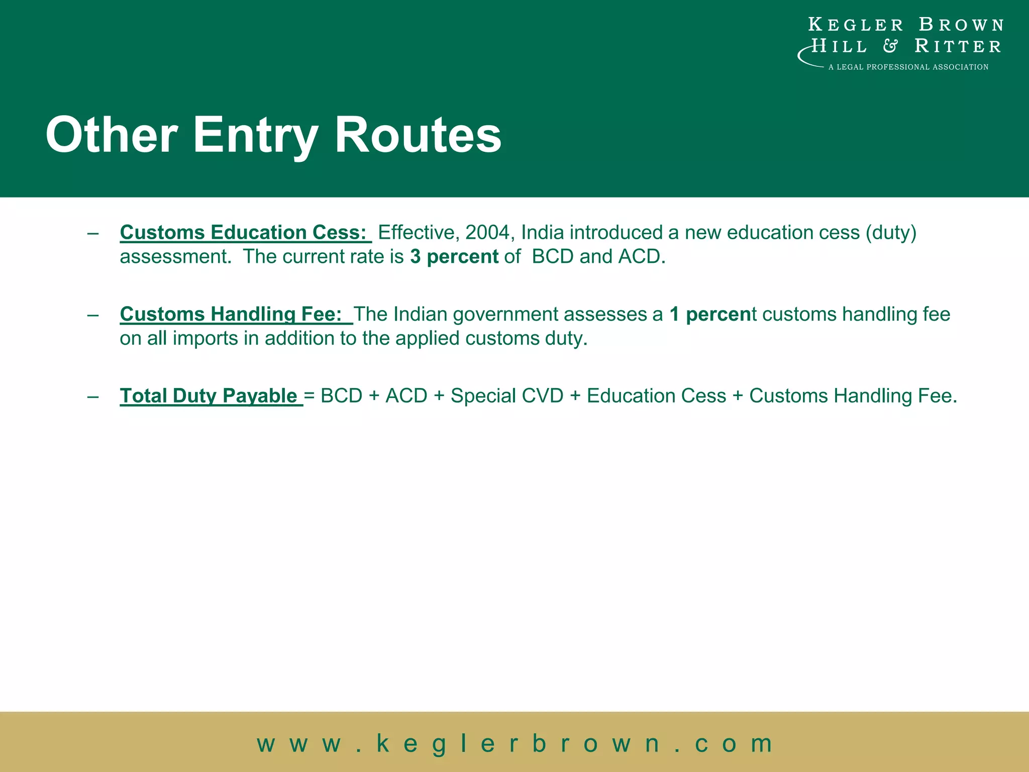 Other Entry Routes
 –   Customs Education Cess: Effective, 2004, India introduced a new education cess (duty)
     assessment. The current rate is 3 percent of BCD and ACD.

 –   Customs Handling Fee: The Indian government assesses a 1 percent customs handling fee
     on all imports in addition to the applied customs duty.

 –   Total Duty Payable = BCD + ACD + Special CVD + Education Cess + Customs Handling Fee.




                   w w w . k e g l e r b r o w n . c o m
 