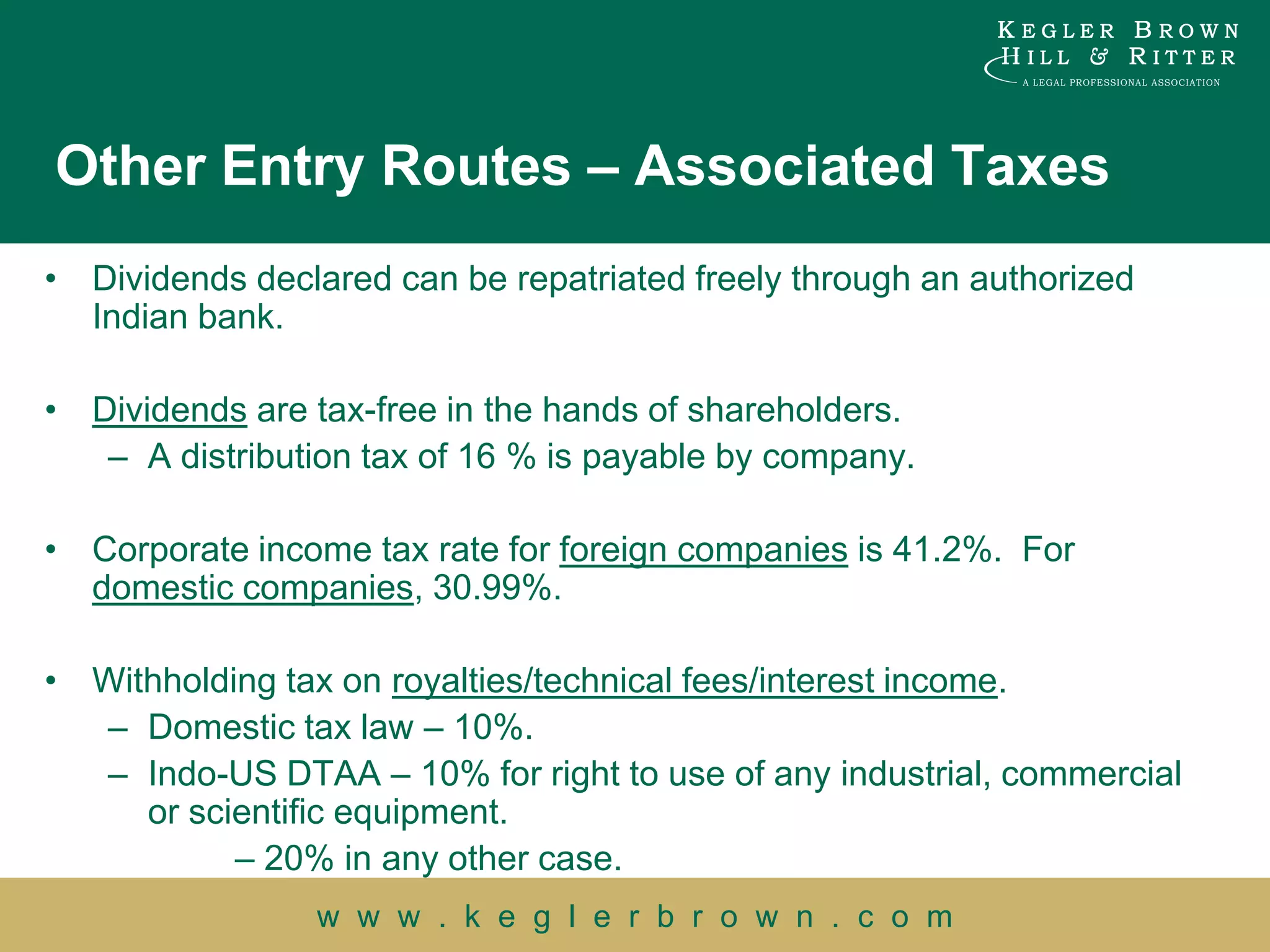 Other Entry Routes – Associated Taxes
• Dividends declared can be repatriated freely through an authorized
  Indian bank.

• Dividends are tax-free in the hands of shareholders.
   – A distribution tax of 16 % is payable by company.

• Corporate income tax rate for foreign companies is 41.2%. For
  domestic companies, 30.99%.

• Withholding tax on royalties/technical fees/interest income.
  – Domestic tax law – 10%.
  – Indo-US DTAA – 10% for right to use of any industrial, commercial
     or scientific equipment.
           – 20% in any other case.
                w w w . k e g l e r b r o w n . c o m
 