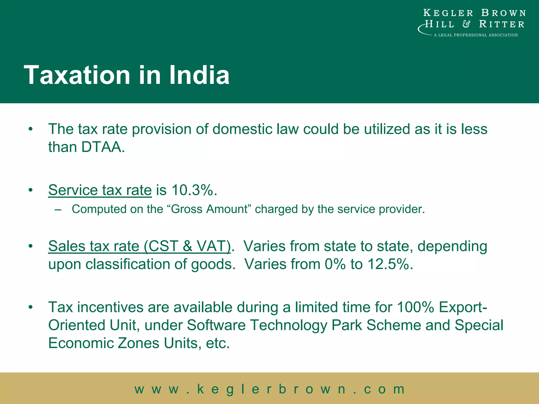 Taxation in India
• The tax rate provision of domestic law could be utilized as it is less
  than DTAA.

• Service tax rate is 10.3%.
    – Computed on the “Gross Amount” charged by the service provider.


• Sales tax rate (CST & VAT). Varies from state to state, depending
  upon classification of goods. Varies from 0% to 12.5%.

• Tax incentives are available during a limited time for 100% Export-
  Oriented Unit, under Software Technology Park Scheme and Special
  Economic Zones Units, etc.


                 w w w . k e g l e r b r o w n . c o m
 