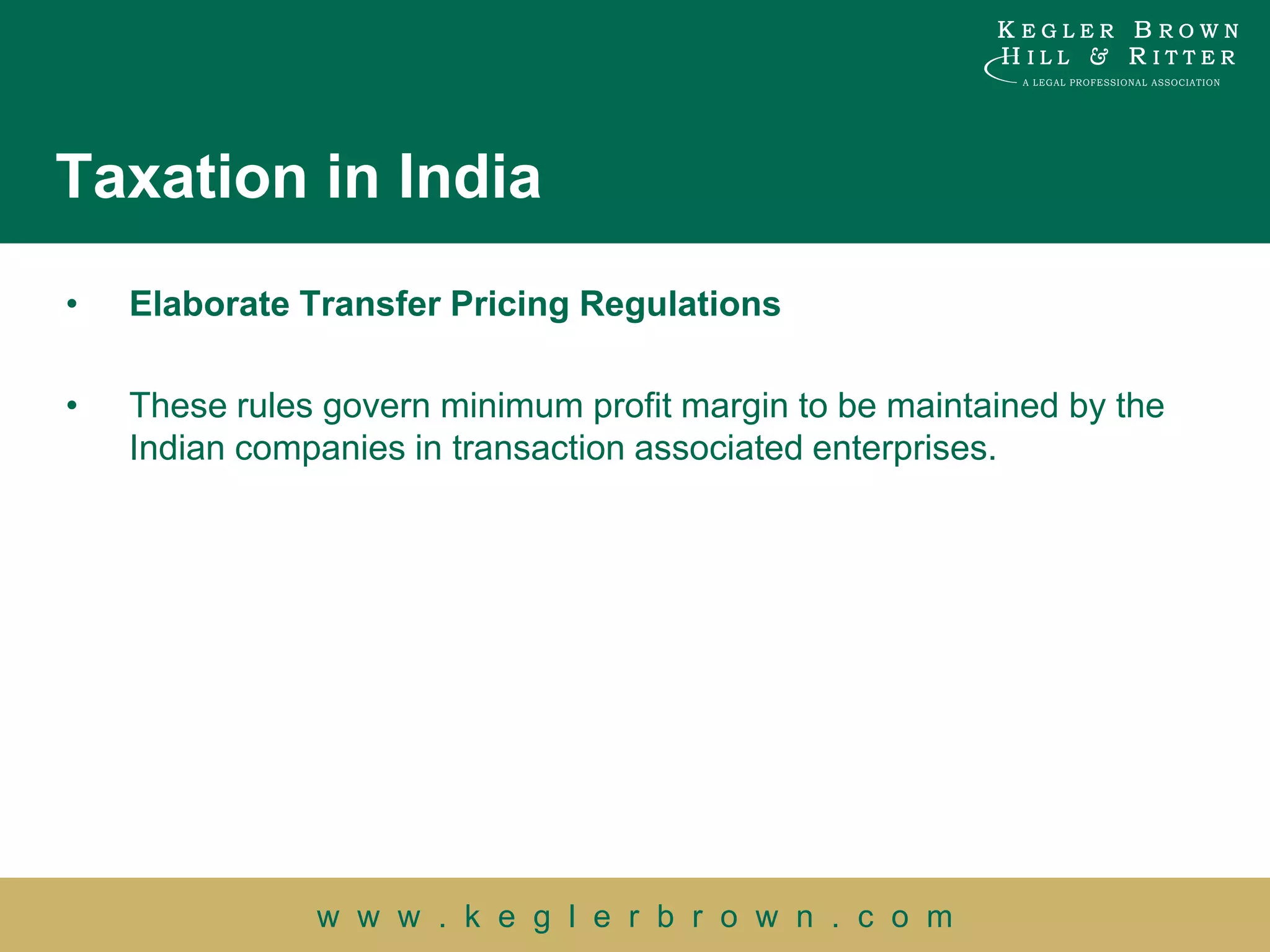 Taxation in India
•   Elaborate Transfer Pricing Regulations

•   These rules govern minimum profit margin to be maintained by the
    Indian companies in transaction associated enterprises.




               w w w . k e g l e r b r o w n . c o m
 
