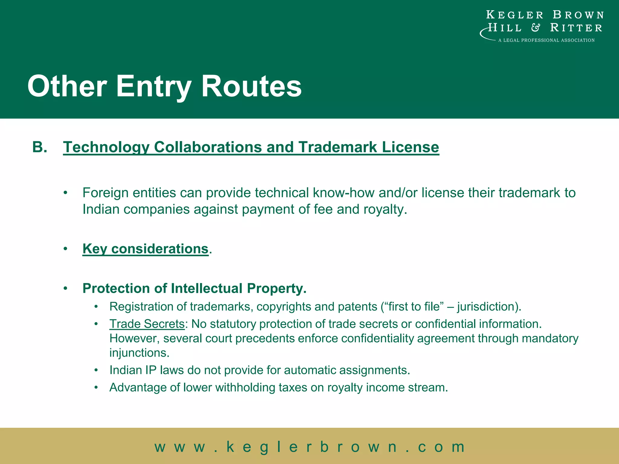 Other Entry Routes
B.   Technology Collaborations and Trademark License

     •   Foreign entities can provide technical know-how and/or license their trademark to
         Indian companies against payment of fee and royalty.

     •   Key considerations.

     •   Protection of Intellectual Property.
          • Registration of trademarks, copyrights and patents (“first to file” – jurisdiction).
          • Trade Secrets: No statutory protection of trade secrets or confidential information.
            However, several court precedents enforce confidentiality agreement through mandatory
            injunctions.
          • Indian IP laws do not provide for automatic assignments.
          • Advantage of lower withholding taxes on royalty income stream.




                    w w w . k e g l e r b r o w n . c o m
 