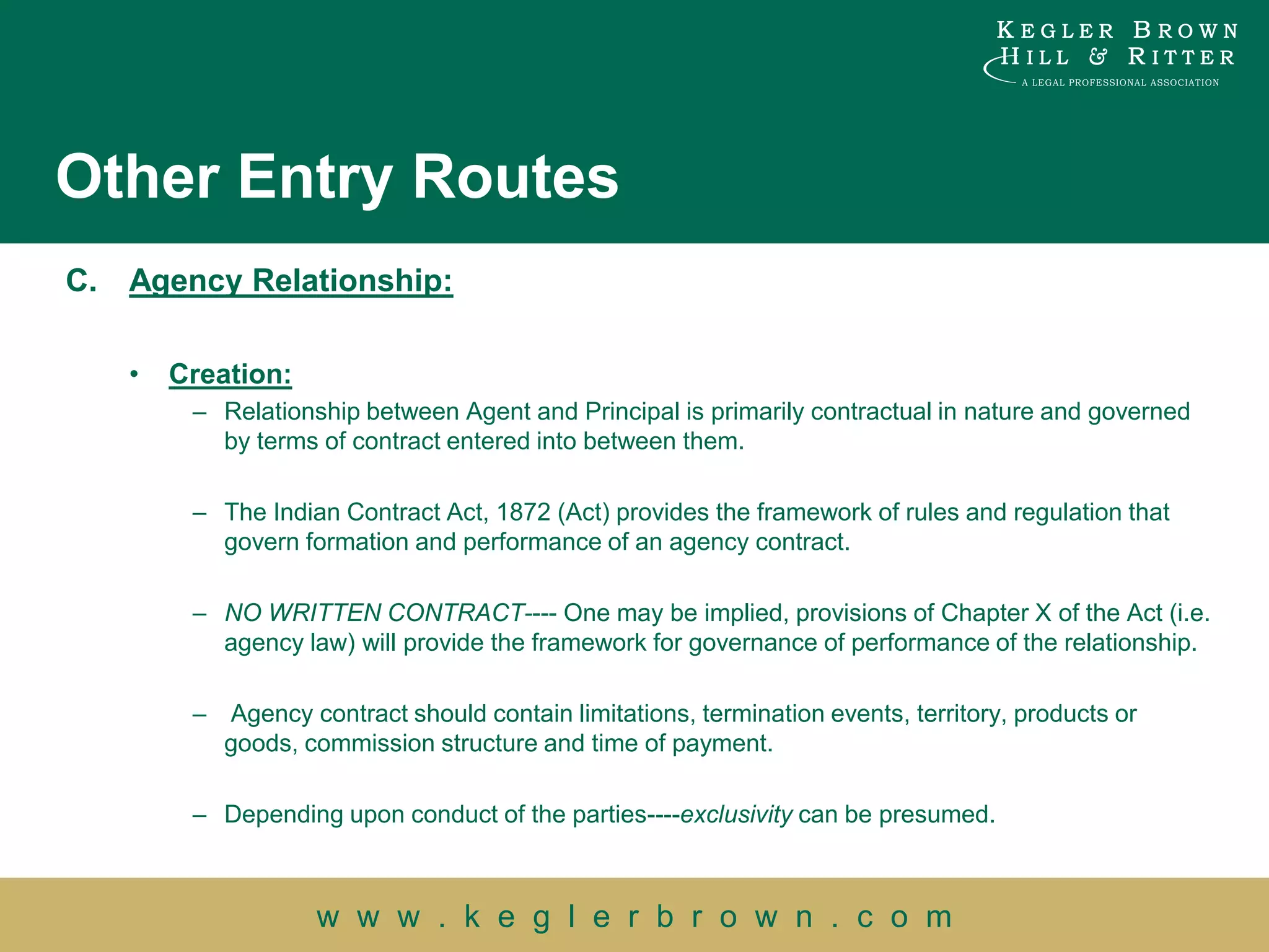 Other Entry Routes
C.   Agency Relationship:

     •   Creation:
          – Relationship between Agent and Principal is primarily contractual in nature and governed
            by terms of contract entered into between them.

          – The Indian Contract Act, 1872 (Act) provides the framework of rules and regulation that
            govern formation and performance of an agency contract.

          – NO WRITTEN CONTRACT---- One may be implied, provisions of Chapter X of the Act (i.e.
            agency law) will provide the framework for governance of performance of the relationship.

          – Agency contract should contain limitations, termination events, territory, products or
            goods, commission structure and time of payment.

          – Depending upon conduct of the parties----exclusivity can be presumed.



                     w w w . k e g l e r b r o w n . c o m
 