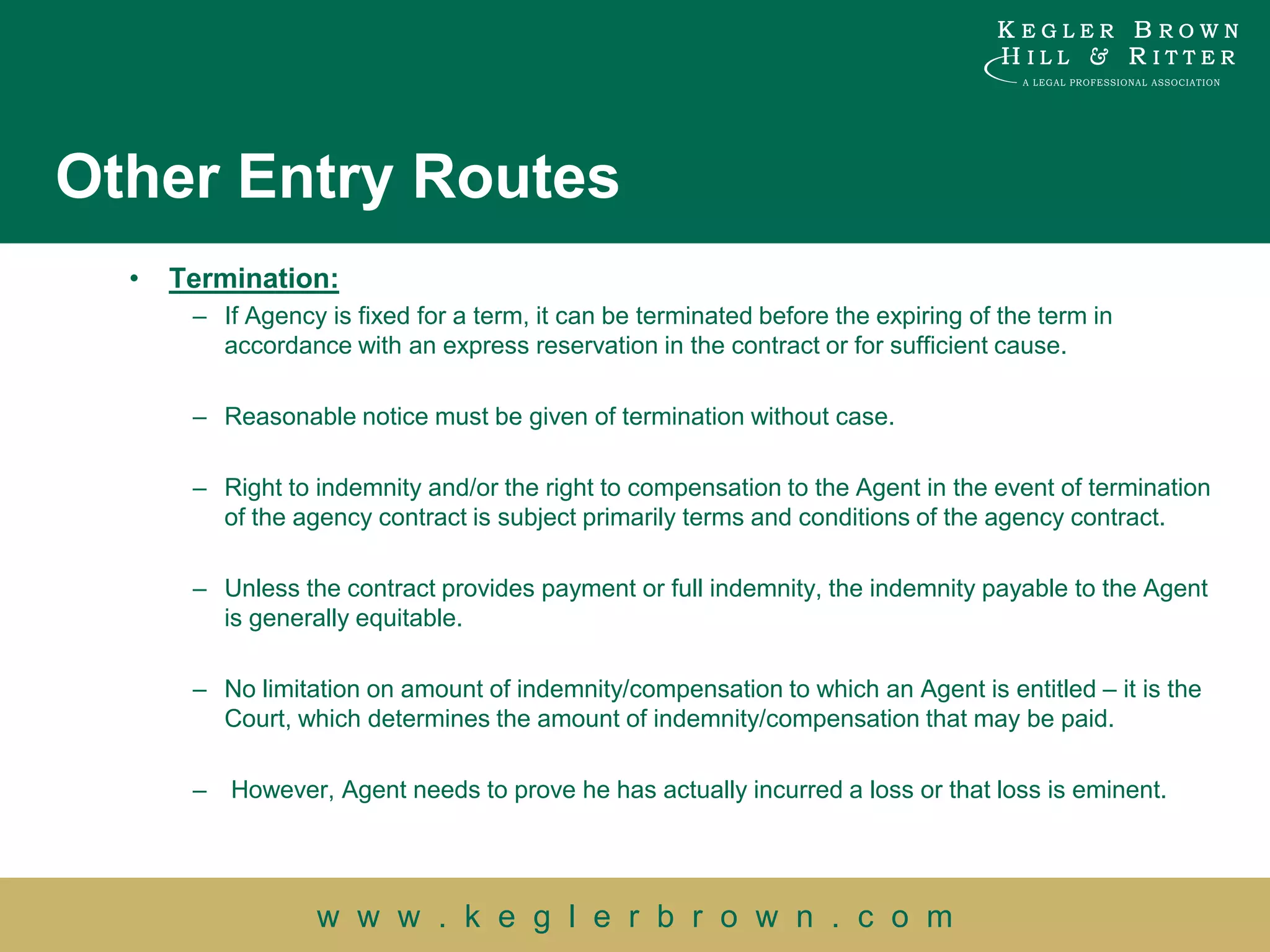 Other Entry Routes
  •   Termination:
       – If Agency is fixed for a term, it can be terminated before the expiring of the term in
         accordance with an express reservation in the contract or for sufficient cause.

       – Reasonable notice must be given of termination without case.

       – Right to indemnity and/or the right to compensation to the Agent in the event of termination
         of the agency contract is subject primarily terms and conditions of the agency contract.

       – Unless the contract provides payment or full indemnity, the indemnity payable to the Agent
         is generally equitable.

       – No limitation on amount of indemnity/compensation to which an Agent is entitled – it is the
         Court, which determines the amount of indemnity/compensation that may be paid.

       – However, Agent needs to prove he has actually incurred a loss or that loss is eminent.




                  w w w . k e g l e r b r o w n . c o m
 