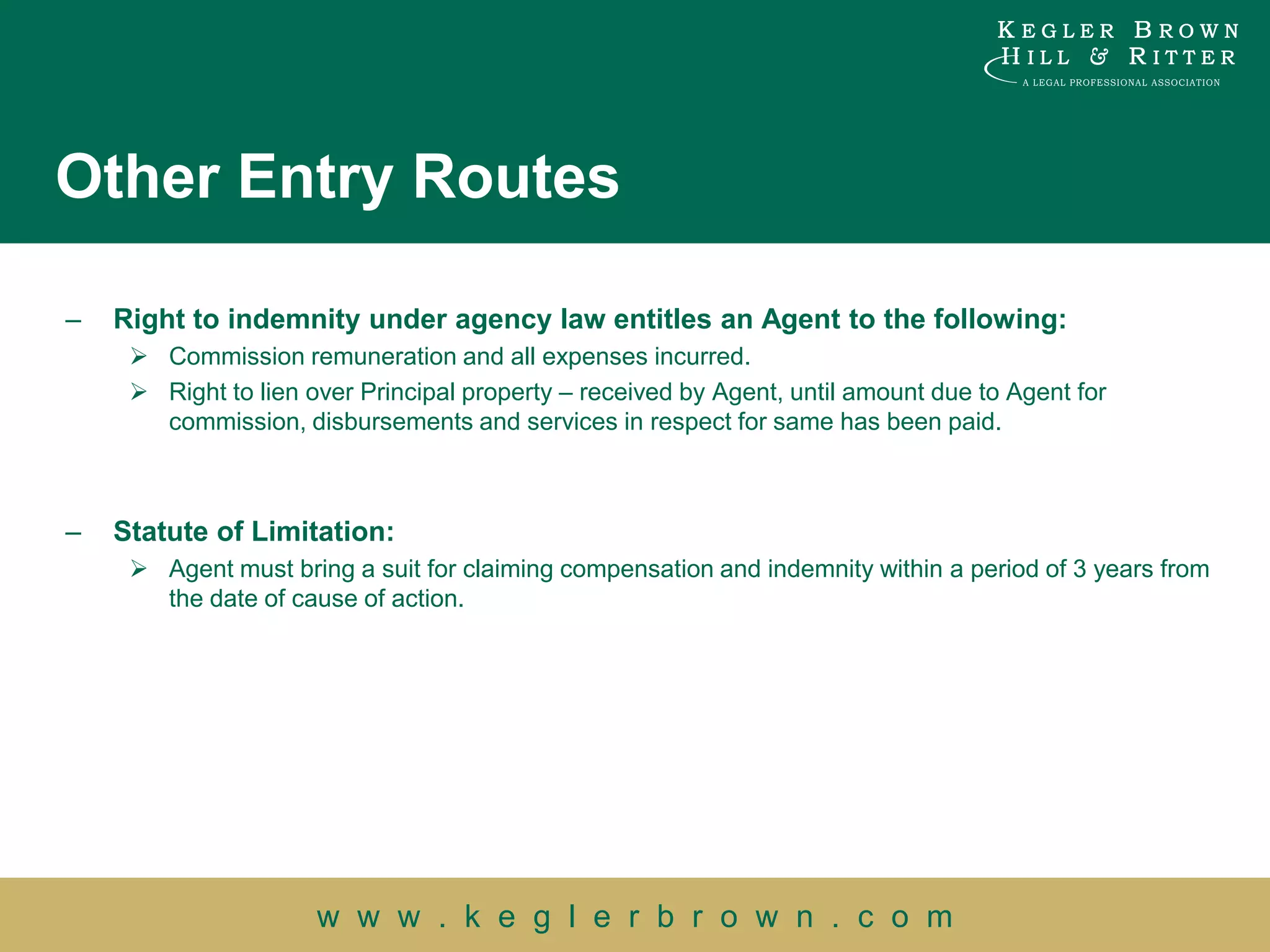Other Entry Routes

–   Right to indemnity under agency law entitles an Agent to the following:
      Commission remuneration and all expenses incurred.
      Right to lien over Principal property – received by Agent, until amount due to Agent for
       commission, disbursements and services in respect for same has been paid.



–   Statute of Limitation:
      Agent must bring a suit for claiming compensation and indemnity within a period of 3 years from
       the date of cause of action.




                      w w w . k e g l e r b r o w n . c o m
 