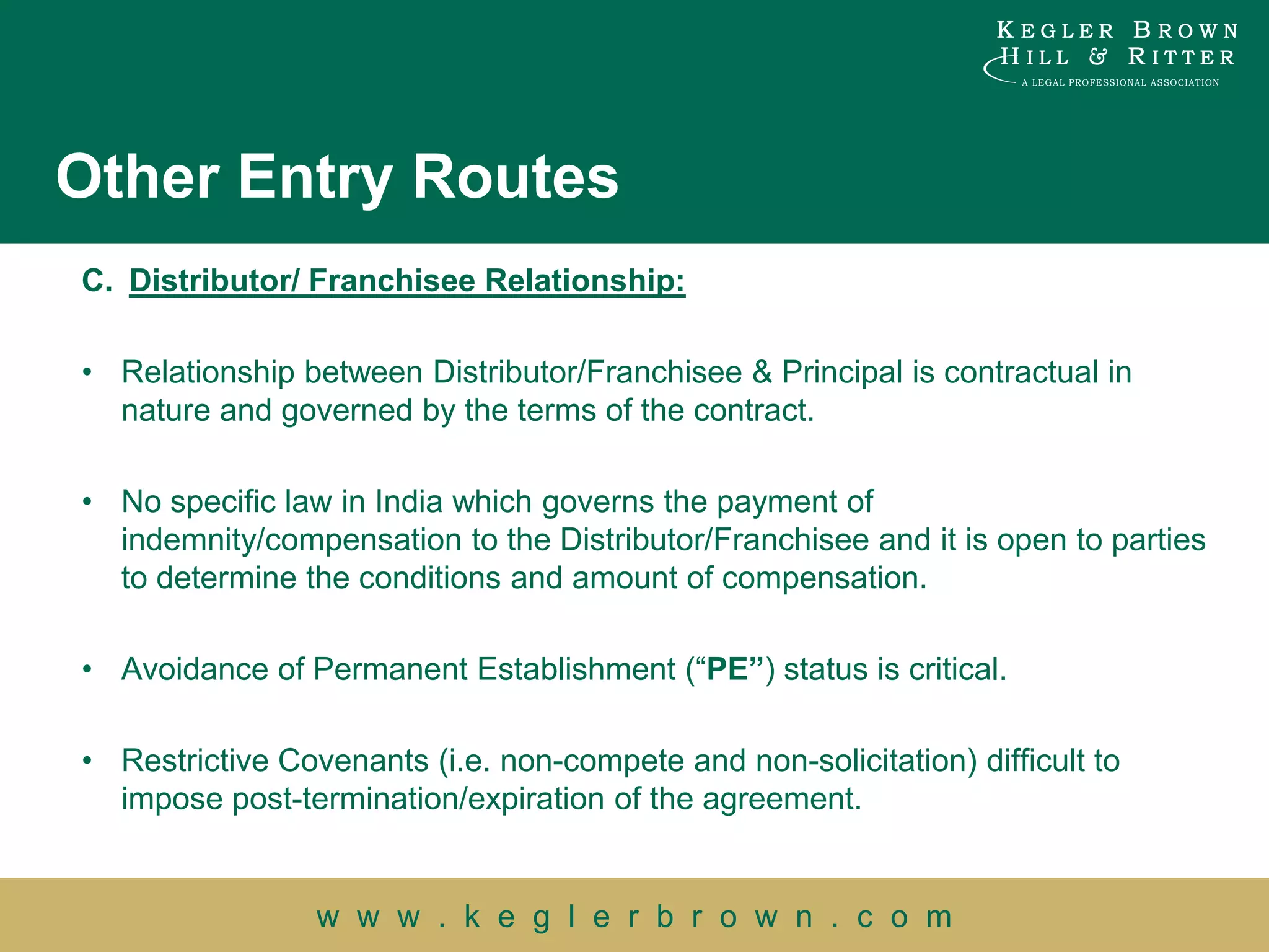 Other Entry Routes
C. Distributor/ Franchisee Relationship:

• Relationship between Distributor/Franchisee & Principal is contractual in
  nature and governed by the terms of the contract.

• No specific law in India which governs the payment of
  indemnity/compensation to the Distributor/Franchisee and it is open to parties
  to determine the conditions and amount of compensation.

• Avoidance of Permanent Establishment (“PE”) status is critical.

• Restrictive Covenants (i.e. non-compete and non-solicitation) difficult to
  impose post-termination/expiration of the agreement.


                 w w w . k e g l e r b r o w n . c o m
 