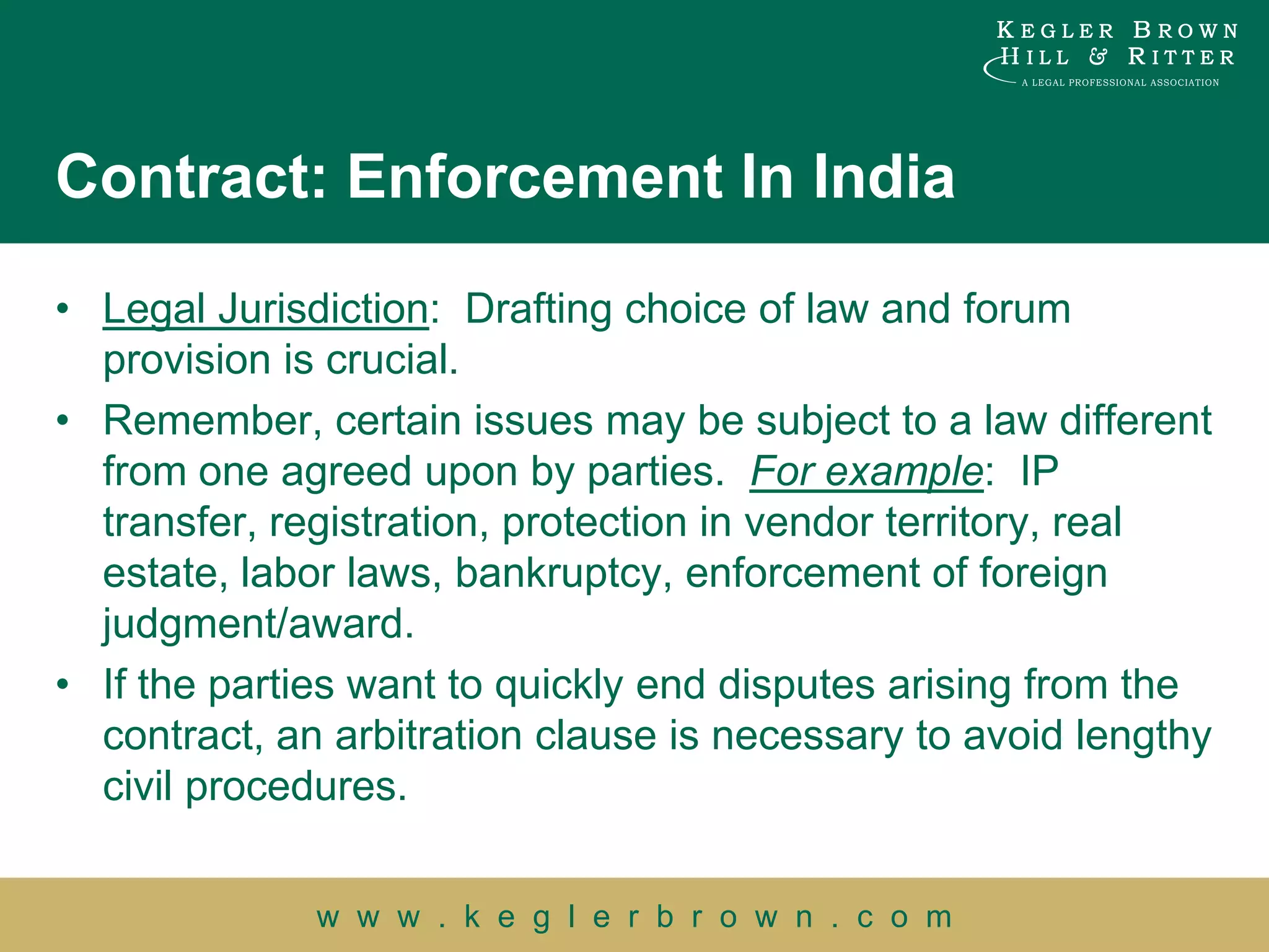 Contract: Enforcement In India

• Legal Jurisdiction: Drafting choice of law and forum
  provision is crucial.
• Remember, certain issues may be subject to a law different
  from one agreed upon by parties. For example: IP
  transfer, registration, protection in vendor territory, real
  estate, labor laws, bankruptcy, enforcement of foreign
  judgment/award.
• If the parties want to quickly end disputes arising from the
  contract, an arbitration clause is necessary to avoid lengthy
  civil procedures.


              w w w . k e g l e r b r o w n . c o m
 