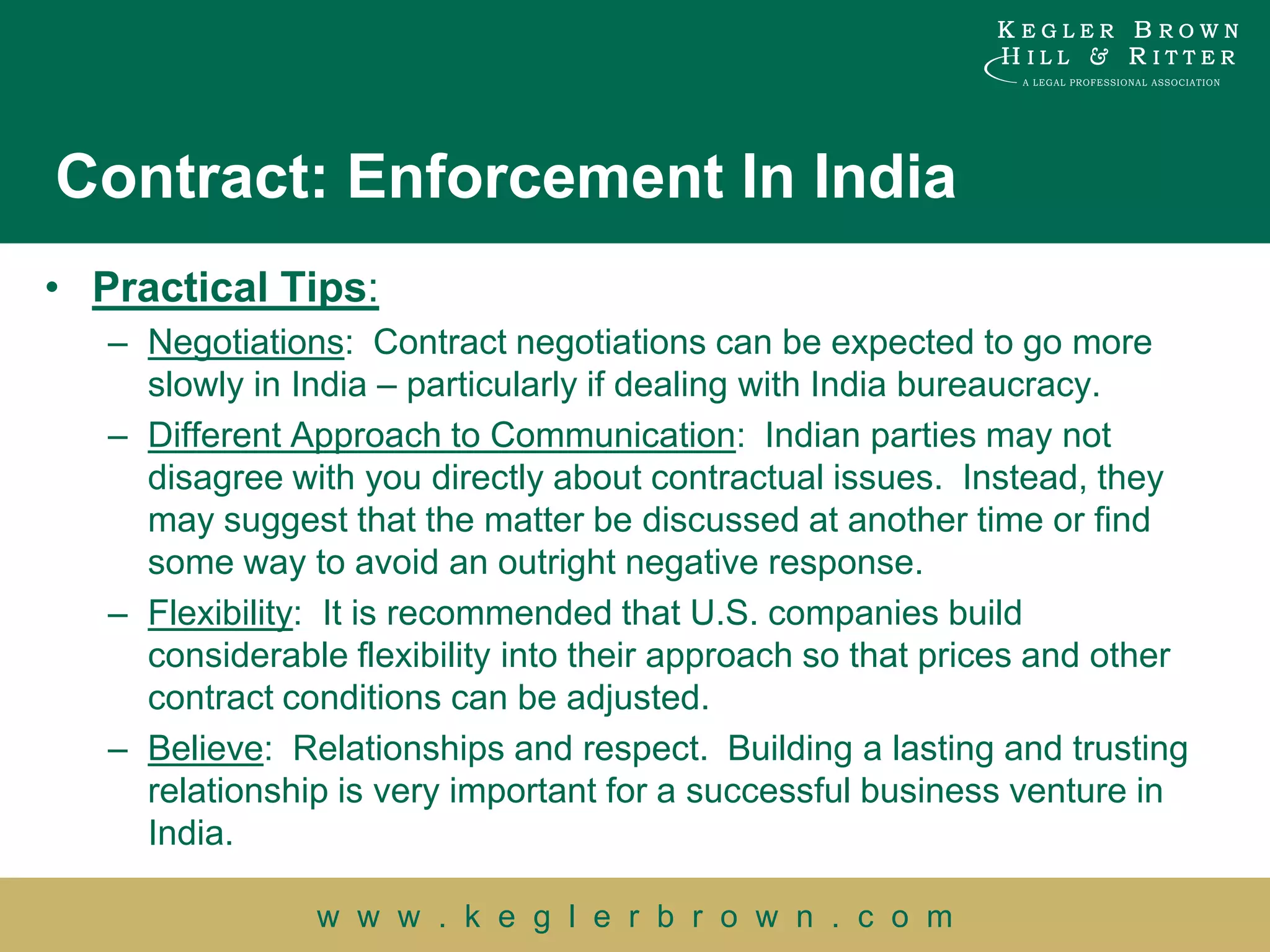 Contract: Enforcement In India
• Practical Tips:
   – Negotiations: Contract negotiations can be expected to go more
     slowly in India – particularly if dealing with India bureaucracy.
   – Different Approach to Communication: Indian parties may not
     disagree with you directly about contractual issues. Instead, they
     may suggest that the matter be discussed at another time or find
     some way to avoid an outright negative response.
   – Flexibility: It is recommended that U.S. companies build
     considerable flexibility into their approach so that prices and other
     contract conditions can be adjusted.
   – Believe: Relationships and respect. Building a lasting and trusting
     relationship is very important for a successful business venture in
     India.

                w w w . k e g l e r b r o w n . c o m
 